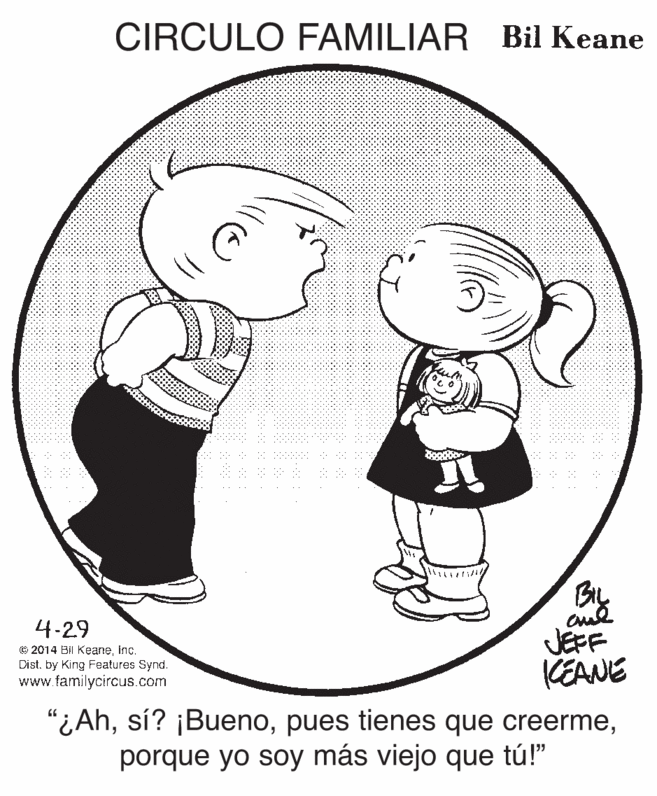 Cartoon OCR: CIRCULO FAMILIAR Bil Keane BL JEFF KEANE 4-29 © 2014 Bil Keaneinc. Dist. by King Features Synd. www.familycircus.com "¿Ahporque yo soy más viejo que tú!" CIRCULO FAMILIAR Bil Keane BL JEFF KEANE 4-29 © 2014 Bil Keaneinc. Dist. by King Features Synd. www.familycircus.com "¿Ahsí? ¡Buenopues tienes que creermeporque yo soy más viejo que tú!"