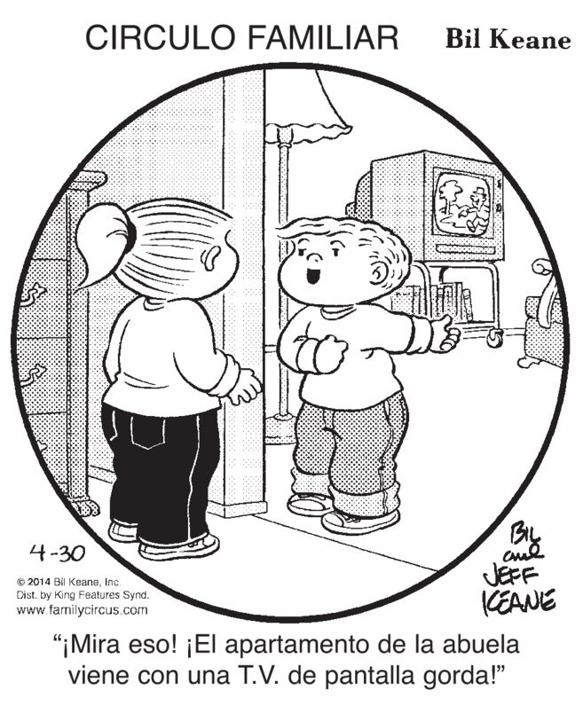 Line art OCR: CIRCULO FAMILIAR Bil Keane 4-30 JEFF KEANE © 2014 Bil Keaneinc. Dist. by King Features Synd. www.familycircus.com “¡Mira eso! ¡El apartamento de la abuela viene con una T.V. de pantalla gorda!" CIRCULO FAMILIAR Bil Keane 4-30 JEFF KEANE © 2014 Bil Keaneinc. Dist. by King Features Synd. www.familycircus.com “¡Mira eso! ¡El apartamento de la abuela viene con una T.V. de pantalla gorda!"
