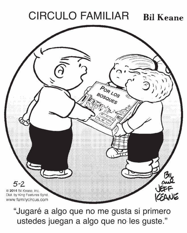 Happy OCR: Bil Keane CIRCULO FAMILIAR POR LOS BOSQUES By JEFF CEANE 5-2 © 2014 Bil Keaneinc. Dist. by King Features Synd. www.familycircus.com "Jugaré a algo que no me gusta si primero ustedes juegan a algo que no les guste." Bil Keane CIRCULO FAMILIAR POR LOS BOSQUES By JEFF CEANE 5-2 © 2014 Bil Keaneinc. Dist. by King Features Synd. www.familycircus.com "Jugaré a algo que no me gusta si primero ustedes juegan a algo que no les guste."