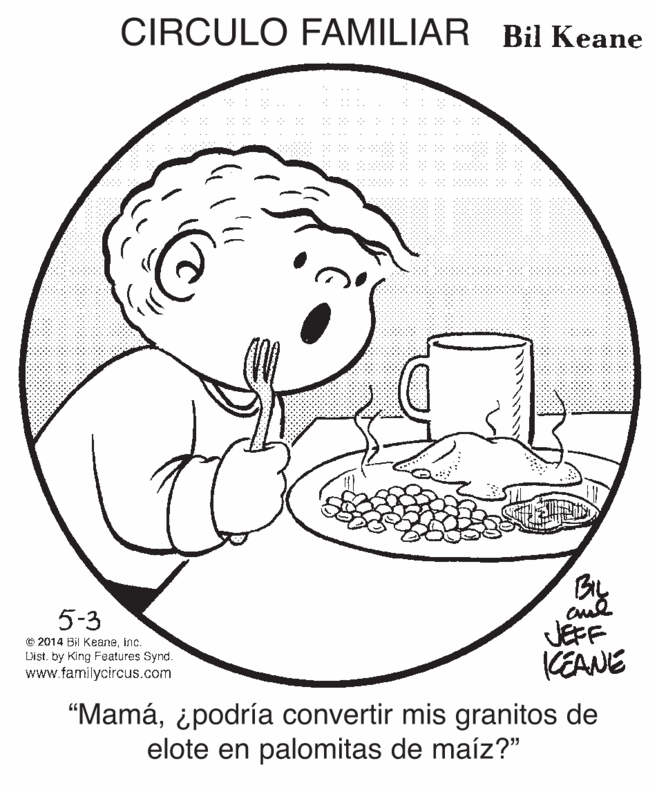 Human body OCR: CIRCULO FAMILIAR Bil Keane BIL 5-3 © 2014 Bil Keaneinc. Dist. by King Features Synd. www.familycircus.com JEFF KEANE "Mamá¿podría convertir mis granitos de elote en palomitas de maíz?" CIRCULO FAMILIAR Bil Keane BIL 5-3 © 2014 Bil Keaneinc. Dist. by King Features Synd. www.familycircus.com JEFF KEANE "Mamá¿podría convertir mis granitos de elote en palomitas de maíz?"