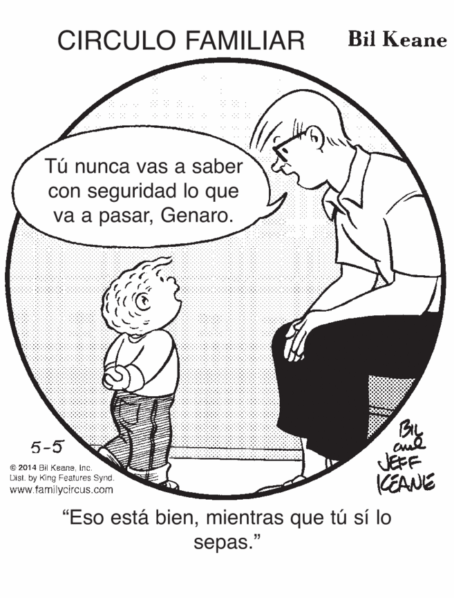 Gesture OCR: CIRCULO FAMILIAR Bil Keane Tú nunca vas a saber con seguridad lo que va a pasarGenaro. By JEFF KEANE 5-5 E 2014 Bil KeaneInc. Dist. by King Features Synd. www.familycircus.com "Eso está bienmientras que tú sí lo sepas." CIRCULO FAMILIAR Bil Keane Tú nunca vas a saber con seguridad lo que va a pasarGenaro. By JEFF KEANE 5-5 E 2014 Bil KeaneInc. Dist. by King Features Synd. www.familycircus.com "Eso está bienmientras que tú sí lo sepas."