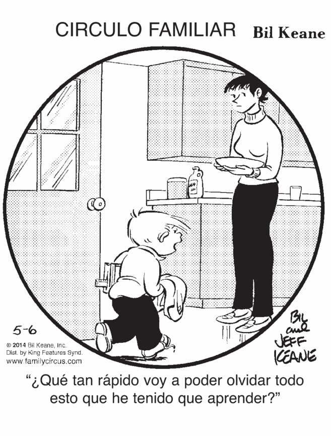 Toddler OCR: CIRCULO FAMILIAR Bil Keane By JEFF (EANE 5-6 O 2014 Bil KeaneInc. Dist. by King Features Synd. www.familycircus.com "¿Qué tan rápido voy a poder olvidar todo esto que he tenido que aprender?" CIRCULO FAMILIAR Bil Keane By JEFF (EANE 5-6 O 2014 Bil KeaneInc. Dist. by King Features Synd. www.familycircus.com "¿Qué tan rápido voy a poder olvidar todo esto que he tenido que aprender?"