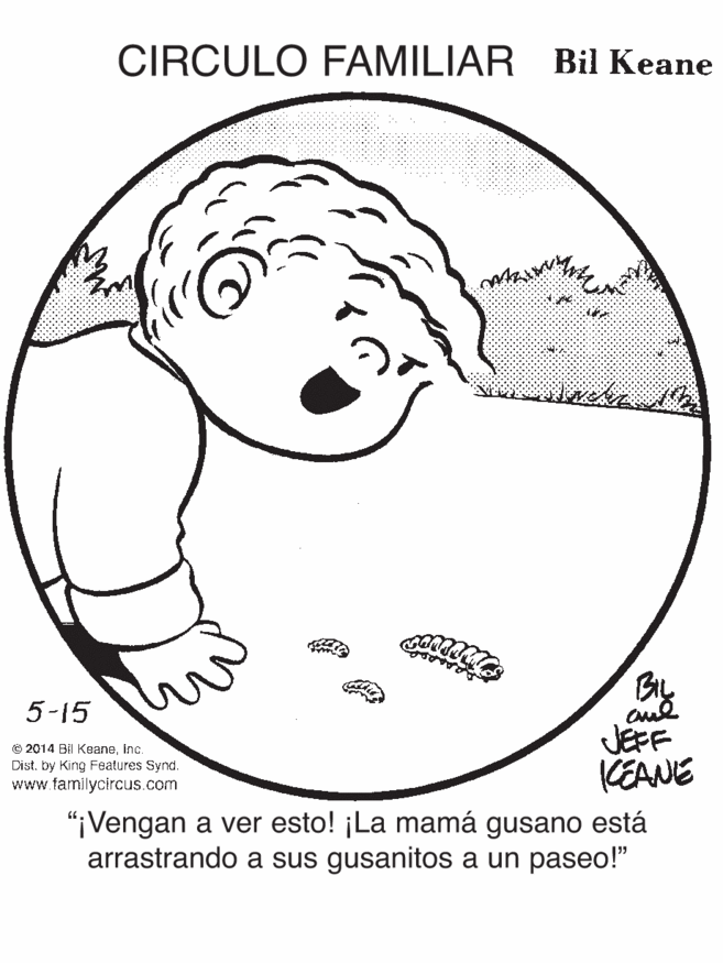 Ear OCR: CIRCULO FAMILIAR Bil Keane BIL JEFF KEANE 5-15 e 2014 Bil KeaneInc. Dist. by King Features Synd. www familycircus.com "iVengan a ver esto! ¡La mamá gusano está arrastrando a sus gusanitos a un paseo!" CIRCULO FAMILIAR Bil Keane BIL JEFF KEANE 5-15 e 2014 Bil KeaneInc. Dist. by King Features Synd. www familycircus.com "iVengan a ver esto! ¡La mamá gusano está arrastrando a sus gusanitos a un paseo!"