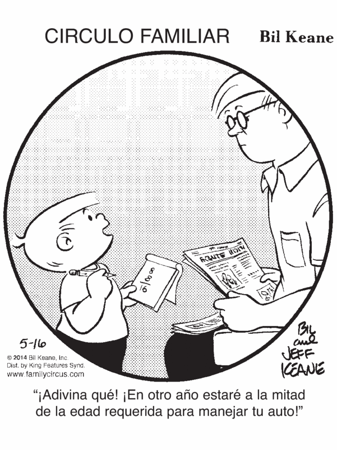 Circle OCR: CIRCULO FAMILIAR Bil Keane By JEFF CEANE 5-1lo © 2014 Bl Keaneinc. Dist. by King Features Synd. www.tamilycircus.com "¡Adivina qué! ¡En otro año estaré a la mitad de la edad requerida para manejar tu auto!" 6. CIRCULO FAMILIAR Bil Keane By JEFF CEANE 5-1lo © 2014 Bl Keaneinc. Dist. by King Features Synd. www.tamilycircus.com "¡Adivina qué! ¡En otro año estaré a la mitad de la edad requerida para manejar tu auto!" 6.