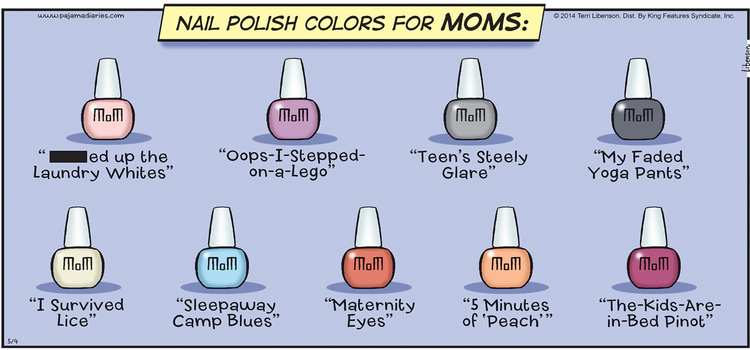 Diagram OCR: www.pajamadiaries.com © 2014 Terri LibensonInc. NAIL POLISH COLORS FOR MOMS: Mom Mom Mom Mom led up the Laundry whites" "Oops-I-Stepped- on-a-Lego' "Teen's Steely Glare" "My Faded Yoga Pants" Mom Mom Mam Mom Mom "I Survived Lice" "Sleepaway Camp Blues" "Maternity Eyes" "5 Minutes of 'Peach' "The-Kids-Are- in-Bed Pinot" 5/4 www.pajamadiaries.com © 2014 Terri LibensonDist. By King Features SyndicateInc. NAIL POLISH COLORS FOR MOMS: Mom Mom Mom Mom led up the Laundry whites" "Oops-I-Stepped- on-a-Lego' "Teen's Steely Glare" "My Faded Yoga Pants" Mom Mom Mam Mom Mom "I Survived Lice" "Sleepaway Camp Blues" "Maternity Eyes" "5 Minutes of 'Peach' "The-Kids-Are- in-Bed Pinot" 5/4