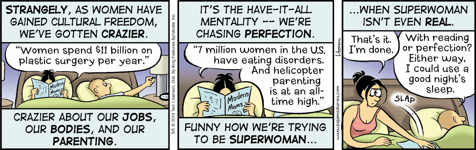 Fiction OCR: STRANGELYAS WOMEN HAVE GAINED CULTURAL FREEDOMIT'S THE HAVE-IT-ALL MENTALITY -- WE'RE CHASING PERFECTION. ...WHEN SUPERWOMAN ISN'T EVEN REAL. WE'VE GOTTEN CRAZIER. With reading I'm done. )or perfection? Either wayI could use a good night's sleep. That's it. "Women spend $11 billion on plastic surgery per year." “7 million women in the U.S. have eating disorders. And helicopter parenting is at an all- time high." Modern Moms Modern MomsSLAP CRAZIER ABOUT OUR JOBSAND OUR PARENTING. FUNNY HOW WE'RE TRYING TO BE SUPERWOMAN... STRANGELYAS WOMEN HAVE GAINED CULTURAL FREEDOMIT'S THE HAVE-IT-ALL MENTALITY -- WE'RE CHASING PERFECTION. ...WHEN SUPERWOMAN ISN'T EVEN REAL. WE'VE GOTTEN CRAZIER. With reading I'm done. )or perfection? Either wayI could use a good night's sleep. That's it. "Women spend $11 billion on plastic surgery per year." “7 million women in the U.S. have eating disorders. And helicopter parenting is at an all- time high." Modern Moms Modern MomsSLAP CRAZIER ABOUT OUR JOBSOUR BODIESAND OUR PARENTING. FUNNY HOW WE'RE TRYING TO BE SUPERWOMAN...
