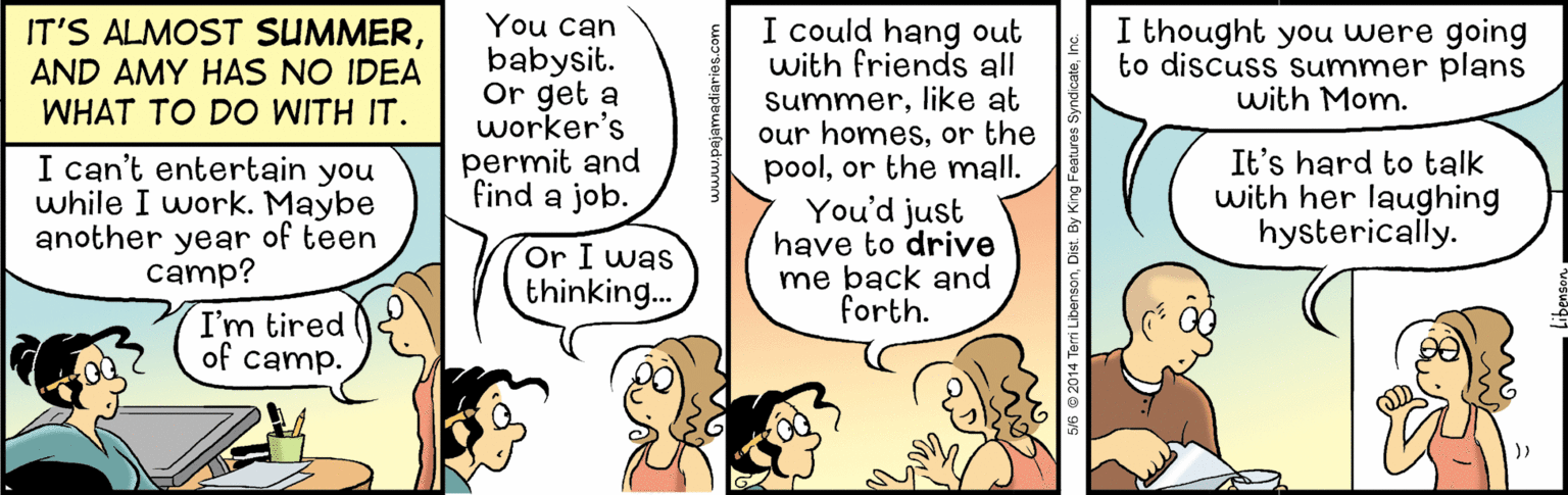 Art OCR: You can babysit. Or get a worker's permit and find a job. I could hang out with friends all Summerlike at our homesor the poolor the mall. You'd just have to drive me back and forth. IT'S ALMOST SUMMERAND AMY HAS NO IDEA WHAT TO DO WITH IT. I thought you were going to discuss Summer plans with Mom. I can't entertain you while I work. Maybe another year of teen camp? It's hard to talk with her laughing hysterically. or I was thinking... I'm tired of camp. sV6 @ 2014 Terri LibensonDist. By King F You can babysit. Or get a worker's permit and find a job. I could hang out with friends all Summerlike at our homesor the poolor the mall. You'd just have to drive me back and forth. IT'S ALMOST SUMMERAND AMY HAS NO IDEA WHAT TO DO WITH IT. I thought you were going to discuss Summer plans with Mom. I can't entertain you while I work. Maybe another year of teen camp? It's hard to talk with her laughing hysterically. or I was thinking... I'm tired of camp. sV6 @ 2014 Terri LibensonDist. By King F