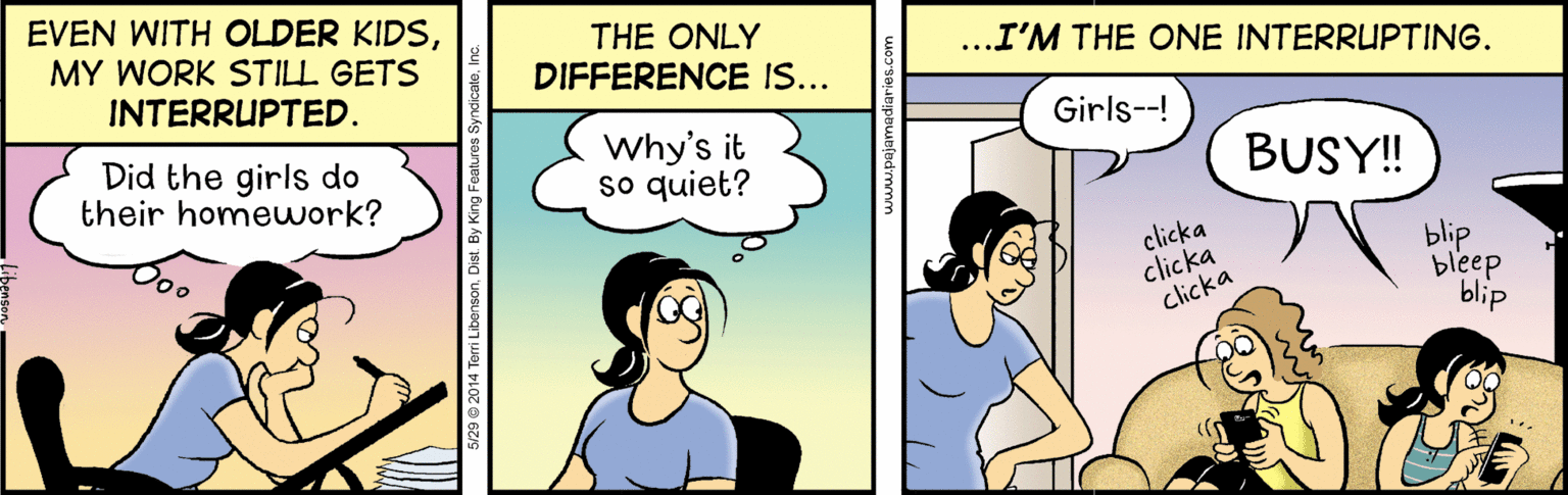 Font OCR: EVEN WITH OLDER KIDSMY WORK STILL GETS INTERRUPTED. THE ONLY DIFFERENCE IS... ..I'M THE ONE INTERRUPTING. Girls--! Did the girls do their homeuwork? Why's it so quiet? BUSY! clicka clicka clicka blip bleep blip 5/29 © 2014 Terri LibensonEVEN WITH OLDER KIDSMY WORK STILL GETS INTERRUPTED. THE ONLY DIFFERENCE IS... ..I'M THE ONE INTERRUPTING. Girls--! Did the girls do their homeuwork? Why's it so quiet? BUSY! clicka clicka clicka blip bleep blip 5/29 © 2014 Terri Libenson