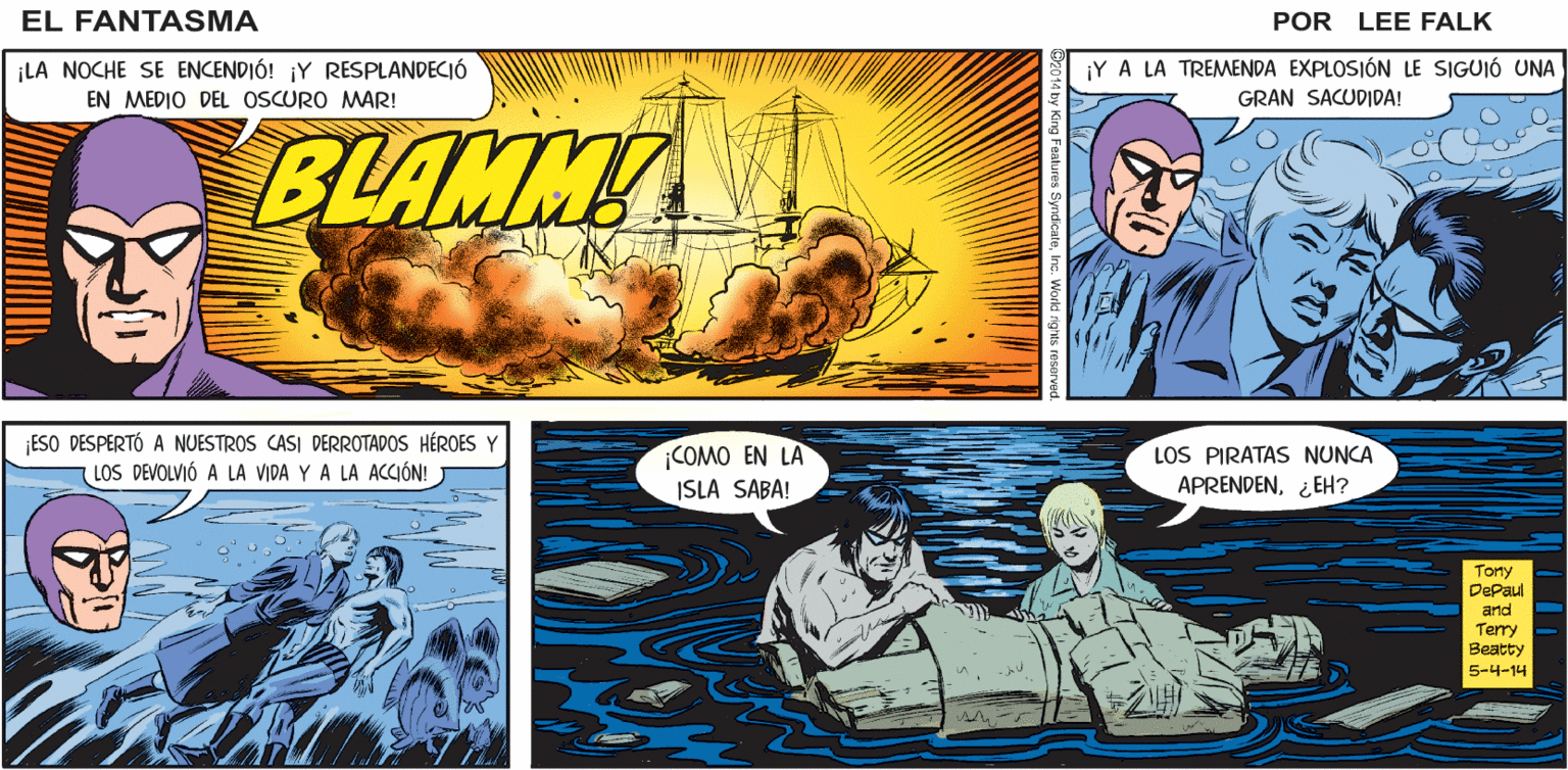 Fiction OCR: CUANDO JULIET LE DIO AL FANTASMA 5 LO QUE PENSÓ QUE SERÍA SU ÚLTIMO BESO. EL FANTASMA POR LEE FALK. ¡LA NOCHE SE ENCENDIÓ! ¡Y RESPLANDECIÓ ¡Y A LA TREMENDA EXPLOSIÓN LE SIGUIÓ UNA EN MEDIO DEL OSCURO MAR! GRAN SACUDIDA! BLAMM ESO DESPERTÓ A NUESTROS CASI DERROTADOS HÉROES Y LOS DEVOLVIÓ A LA VIDA Y A LA ACCIÓN! COMO EN LA ISLA SABA! LOS PIRATAS NUNCA APRENDEN¿EH? Tony DePaul and Terry ?eatty 5-4-14 CUANDO JULIET LE DIO AL FANTASMA 5 LO QUE PENSÓ QUE SERÍA SU ÚLTIMO BESO. EL FANTASMA POR LEE FALK. ¡LA NOCHE SE ENCENDIÓ! ¡Y RESPLANDECIÓ ¡Y A LA TREMENDA EXPLOSIÓN LE SIGUIÓ UNA EN MEDIO DEL OSCURO MAR! GRAN SACUDIDA! BLAMM ESO DESPERTÓ A NUESTROS CASI DERROTADOS HÉROES Y LOS DEVOLVIÓ A LA VIDA Y A LA ACCIÓN! COMO EN LA ISLA SABA! LOS PIRATAS NUNCA APRENDEN¿EH? Tony DePaul and Terry ?eatty 5-4-14