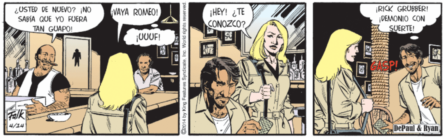 Fiction OCR: ¿USTED DE NUEVO? NO SABÍA QUE YO FUERA TAN GUAPO! RICK GRUBBER! ¡DEMONIO CON SUERTE! VAYA ROMEO! ¡HEY! ¿TE CONOZCO? 00UF! Falk 4/14 DePaul &Ryan 2014 by King Features SyndicateInc. World rights reserved ¿USTED DE NUEVO? NO SABÍA QUE YO FUERA TAN GUAPO! RICK GRUBBER! ¡DEMONIO CON SUERTE! VAYA ROMEO! ¡HEY! ¿TE CONOZCO? 00UF! Falk 4/14 DePaul &Ryan 2014 by King Features SyndicateInc. World rights reserved