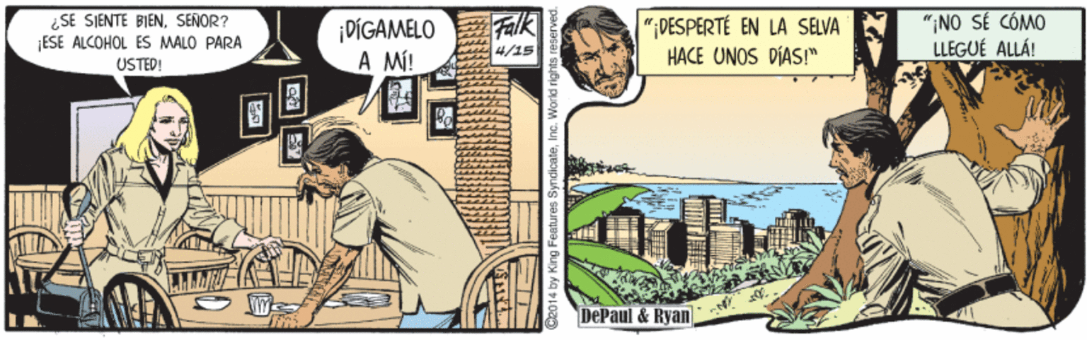 Comic book OCR: ¿SE SIENTE BIENSEÑOR? ¡ESE ALCOHOL ES MALO PARA USTED! ¡DÍGAMELO A MÍ! ?| alk "DESPERTÉ EN LA SELVA HACE UNOS DÍAS!" "¡NO SÉ CÓMO LLEGUÉ ALLÁ! 4/15 DePaul & Ryan 014 by King Features SyndicateInc. World rights ¿SE SIENTE BIENSEÑOR? ¡ESE ALCOHOL ES MALO PARA USTED! ¡DÍGAMELO A MÍ! ? | alk "DESPERTÉ EN LA SELVA HACE UNOS DÍAS!" "¡NO SÉ CÓMO LLEGUÉ ALLÁ! 4/15 DePaul & Ryan 014 by King Features SyndicateInc. World rights