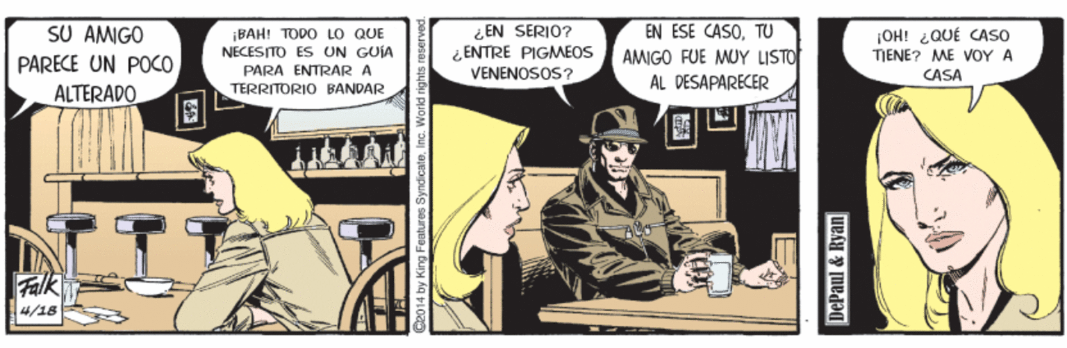 Humour OCR: SU AMIGO ¿ EN SERIO? ¿ ENTRE PIGMEOS VENENOSOS ? EN ESE CASOTU AMIGO FUE MUY LISTO ÁL DESAPARECER |OH! ¿QUÉ CASO TIENE? ME VOY A CASA ¡BAH! TODO LO QUE NECESITO ES UN GUIA PARECE UN POCO PARA ENTRAR A TERRITORIO BANDAR ALTERADO 4/18 S2014 by King Features Syndicate.Inc. Workd rights re DePaul & Ryan SU AMIGO ¿ EN SERIO? ¿ ENTRE PIGMEOS VENENOSOS ? EN ESE CASOTU AMIGO FUE MUY LISTO ÁL DESAPARECER |OH! ¿QUÉ CASO TIENE? ME VOY A CASA ¡BAH! TODO LO QUE NECESITO ES UN GUIA PARECE UN POCO PARA ENTRAR A TERRITORIO BANDAR ALTERADO 4/18 S2014 by King Features Syndicate.Inc. Workd rights re DePaul & Ryan