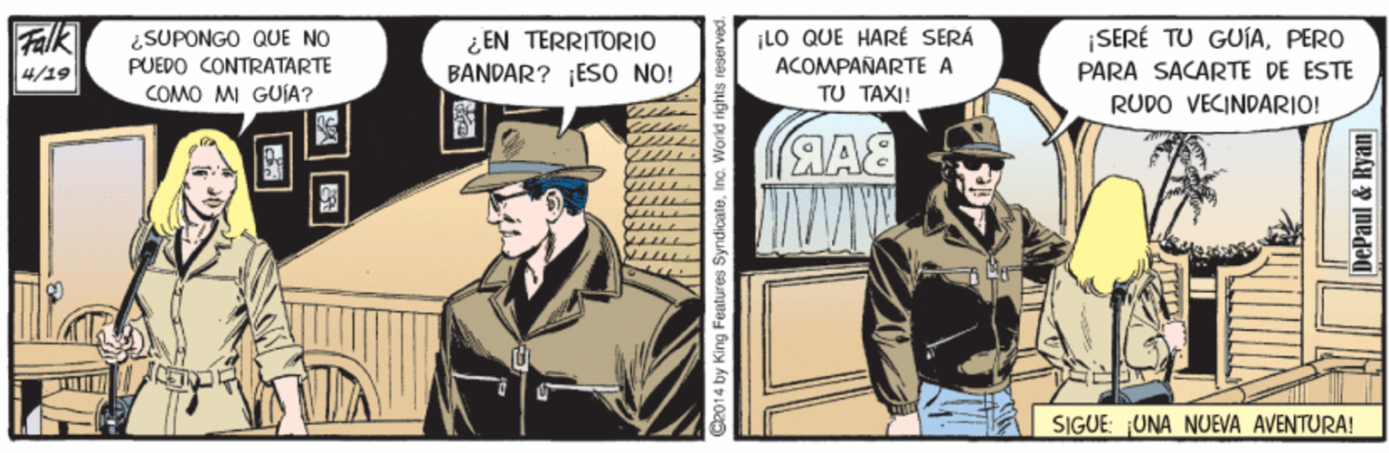 Comics Faces (2) OCR: Falk ¿SUPONGO QUE NO PUEDO CONTRATARTE ¿EN TERRITORIO BANDAR? ES0 NO! ¡LO QUE HARÉ SERÁ ACOMPAÑARTE A TU TAXI! ¡SERÉ TU GUÍAPERO PARA SACARTE DE ESTE 4/19 COMO MI GUÍA? RUDO VECINDARIO! SIGUE: UNA NUEVA AVENTURA! C2014 by King Features SyndicateInc. World rights i DePaul & Ryan Falk ¿SUPONGO QUE NO PUEDO CONTRATARTE ¿EN TERRITORIO BANDAR? ES0 NO! ¡LO QUE HARÉ SERÁ ACOMPAÑARTE A TU TAXI! ¡SERÉ TU GUÍAPERO PARA SACARTE DE ESTE 4/19 COMO MI GUÍA? RUDO VECINDARIO! SIGUE: UNA NUEVA AVENTURA! C2014 by King Features SyndicateInc. World rights i DePaul & Ryan