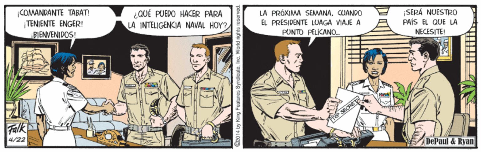 Military uniform OCR: |COMANDANTE TABAT! ¡TENIENTE ENGER! BIENVENIDOS! ¿QUÉ PUEDO HACER PARA LA INTELIGENCIA NAVAL HOY? LA PRÓXIMA SEMANACUANDO ¡SERÁ NUESTRO PAÍS EL QUE LA NECESITE! EL PRESIDENTE LUAGA VIAJE A PUNTO PELÍCANO. Falk SECRET 4/22 DePaul & Ryan panjasaJ subu 2014 by King Features Syndicate. |COMANDANTE TABAT! ¡TENIENTE ENGER! BIENVENIDOS! ¿QUÉ PUEDO HACER PARA LA INTELIGENCIA NAVAL HOY? LA PRÓXIMA SEMANACUANDO ¡SERÁ NUESTRO PAÍS EL QUE LA NECESITE! EL PRESIDENTE LUAGA VIAJE A PUNTO PELÍCANO. Falk SECRET 4/22 DePaul & Ryan panjasaJ subu 2014 by King Features Syndicate.