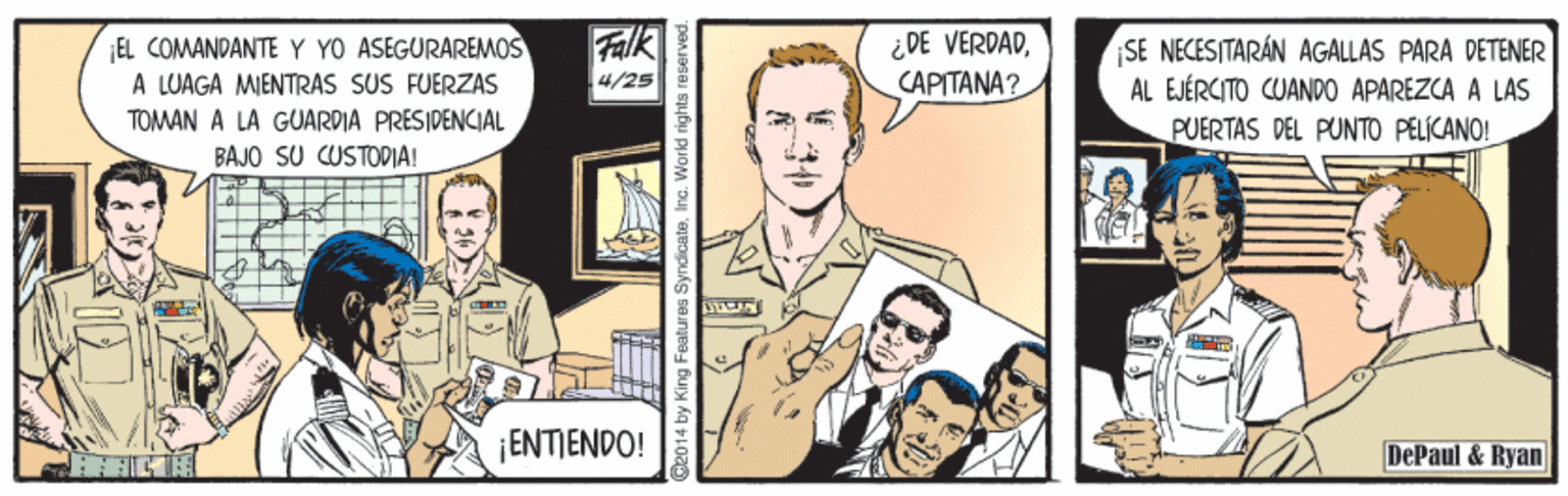 Design OCR: EL COMANDANTE Y YO ASEGURAREMOS A LUAGA MIENTRAS SUS FUERZAS Falk ¿DE VERDAD??????? SE NECESITARÁN AGALLAS PARA DÉTENER AL EJÉRCITO CUANDO APAREZCA A LAS PUERTAS DEL PUNTO PELÍCANO! 4/25 TOMAN A LA GUARDIA PRESIDENCIAL BAJO SU CUSTODIA! ¡ENTIENDO! DePaul & Ryan 4by King Features Syr EL COMANDANTE Y YO ASEGURAREMOS A LUAGA MIENTRAS SUS FUERZAS Falk ¿DE VERDAD??????? SE NECESITARÁN AGALLAS PARA DÉTENER AL EJÉRCITO CUANDO APAREZCA A LAS PUERTAS DEL PUNTO PELÍCANO! 4/25 TOMAN A LA GUARDIA PRESIDENCIAL BAJO SU CUSTODIA! ¡ENTIENDO! DePaul & Ryan 4by King Features Syr