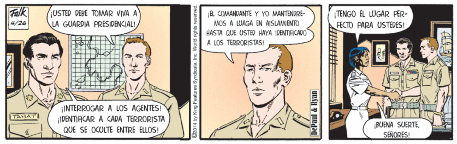 Gesture Faces (2) OCR: Falk 4/26 ¡USTED DEBE TOMWAR VIVA A LA GUARDIA PRESIDENCIAL! ¡EL COMANDANTE Y YO MANTENDRE- MOS A LUAGA EN AISLAMENTO HASTA QUE USTED HAYA IDENTIRCADO A LOS TERRORISTAS! TENGO EL LUGAR PER- FECTO PARA USTEDES! ¡INTERROGAR A LOS AGENTES! IDENTIACAR A CADA TERRORISTA QUE SE OCULTE ENTRE ELLOS! TASAT BUENA SUERTESENORES! C2014 by King Features SyndicateInc. World rights reserved. DePaul & Rya ?? Falk 4/26 ¡USTED DEBE TOMWAR VIVA A LA GUARDIA PRESIDENCIAL! ¡EL COMANDANTE Y YO MANTENDRE- MOS A LUAGA EN AISLAMENTO HASTA QUE USTED HAYA IDENTIRCADO A LOS TERRORISTAS! TENGO EL LUGAR PER- FECTO PARA USTEDES! ¡INTERROGAR A LOS AGENTES! IDENTIACAR A CADA TERRORISTA QUE SE OCULTE ENTRE ELLOS! TASAT BUENA SUERTESENORES! C2014 by King Features SyndicateInc. World rights reserved. DePaul & Rya ? ?