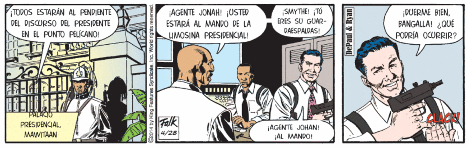 Event OCR: SMYTHE! TÚ ERES SU GUAR- TODOS ESTARÁN AL PENDIENTE ¡AGENTE JONAH! USTED ESTARÁ AL MANDO DE LA ¡DUERME BIENBANGALLA! ¿QUÉ PODRÍA OCURRIR? PEL DISCURSO DEL PRESIDENTE PAESPALDAS! EN EL PUNTO PELÍCANO! LIMOSINA PRESIDENCIAL! PALACIO Falk PRESIDENCIALMAWITAAN ¡AGENTE JOHAN! |AL MANDO! 4/28 2014 by King F SyndicateInc. World rights DePaul & Ryan SMYTHE! TÚ ERES SU GUAR- TODOS ESTARÁN AL PENDIENTE ¡AGENTE JONAH! USTED ESTARÁ AL MANDO DE LA ¡DUERME BIENBANGALLA! ¿QUÉ PODRÍA OCURRIR? PEL DISCURSO DEL PRESIDENTE PAESPALDAS! EN EL PUNTO PELÍCANO! LIMOSINA PRESIDENCIAL! PALACIO Falk PRESIDENCIALMAWITAAN ¡AGENTE JOHAN! |AL MANDO! 4/28 2014 by King F SyndicateInc. World rights DePaul & Ryan