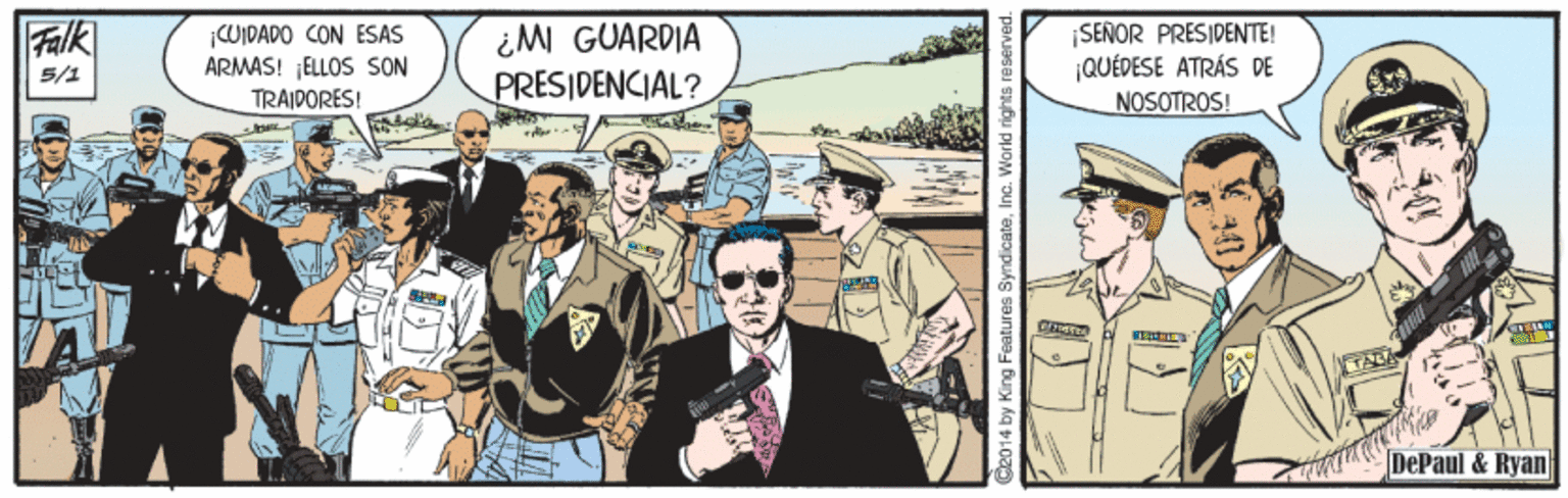 Event Faces (9) OCR: Falk CUIDADO CON ESAS ARMAS! ELLOS SON TRAIDORES! ¿M GUARDIA PRESIDENCIAL? SEÑOR PRESIDENTE! QUÉDESE ATRÁS DE NOSOTROS! 5/1 DePaul & Ryan D2014 by King Features SyndicataInc. Warld righ Falk CUIDADO CON ESAS ARMAS! ELLOS SON TRAIDORES! ¿M GUARDIA PRESIDENCIAL? SEÑOR PRESIDENTE! QUÉDESE ATRÁS DE NOSOTROS! 5/1 DePaul & Ryan D2014 by King Features SyndicataInc. Warld righ