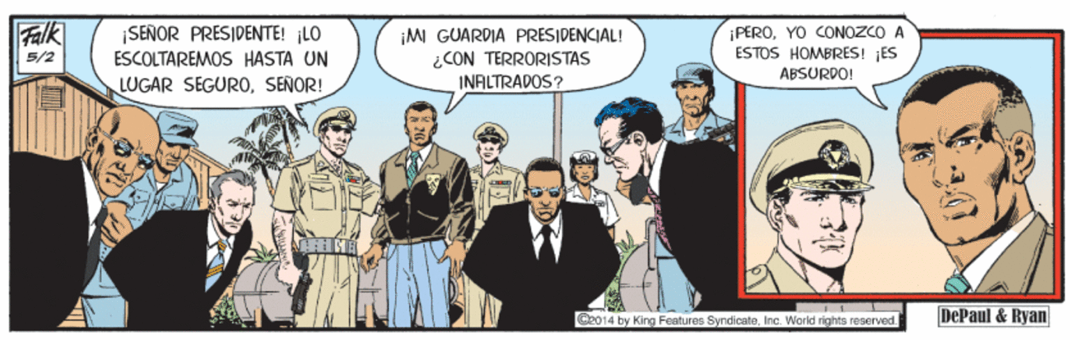Tie OCR: Falk |SEÑOR PRESIDENTE! LO ESCOLTAREMOS HASTA UN LUGAR SEGUROSEÑOR! ¡MI GUARDIA PRESIDENCIAL! ¿CON TERRORISTAS INALTRADOS? ¡PEROYO CONOZCO A ESTOS HOMBRES! ¡ES 5/2 ABSURDO! Ce014 by King Features SyndicateInc. World rights reserved. DePaul & Ryan Falk |SEÑOR PRESIDENTE! LO ESCOLTAREMOS HASTA UN LUGAR SEGUROSEÑOR! ¡MI GUARDIA PRESIDENCIAL! ¿CON TERRORISTAS INALTRADOS? ¡PEROYO CONOZCO A ESTOS HOMBRES! ¡ES 5/2 ABSURDO! Ce014 by King Features SyndicateInc. World rights reserved. DePaul & Ryan