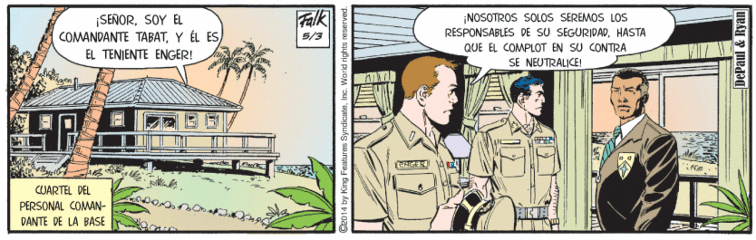 Illustration OCR: Falk ISEÑORSOY EL COMANDANTE TABATY ÉL ES EL TENIENTE ENGER! ¡NOSOTROS SOLOS SEREMOS LOs RESPONSABLES DE SU SEGURIDADHASTA QUE EL COMPLOT EN SU CONTRA SE NEUTRALICE! 5/3 CUARTEL PEL PERSONAL COMAN- DANTE DE LA BASE de014 by King Features SyndicateInc. World rights i DePaul & Ryan Falk ISEÑORSOY EL COMANDANTE TABATY ÉL ES EL TENIENTE ENGER! ¡NOSOTROS SOLOS SEREMOS LOs RESPONSABLES DE SU SEGURIDADHASTA QUE EL COMPLOT EN SU CONTRA SE NEUTRALICE! 5/3 CUARTEL PEL PERSONAL COMAN- DANTE DE LA BASE de014 by King Features SyndicateInc. World rights i DePaul & Ryan