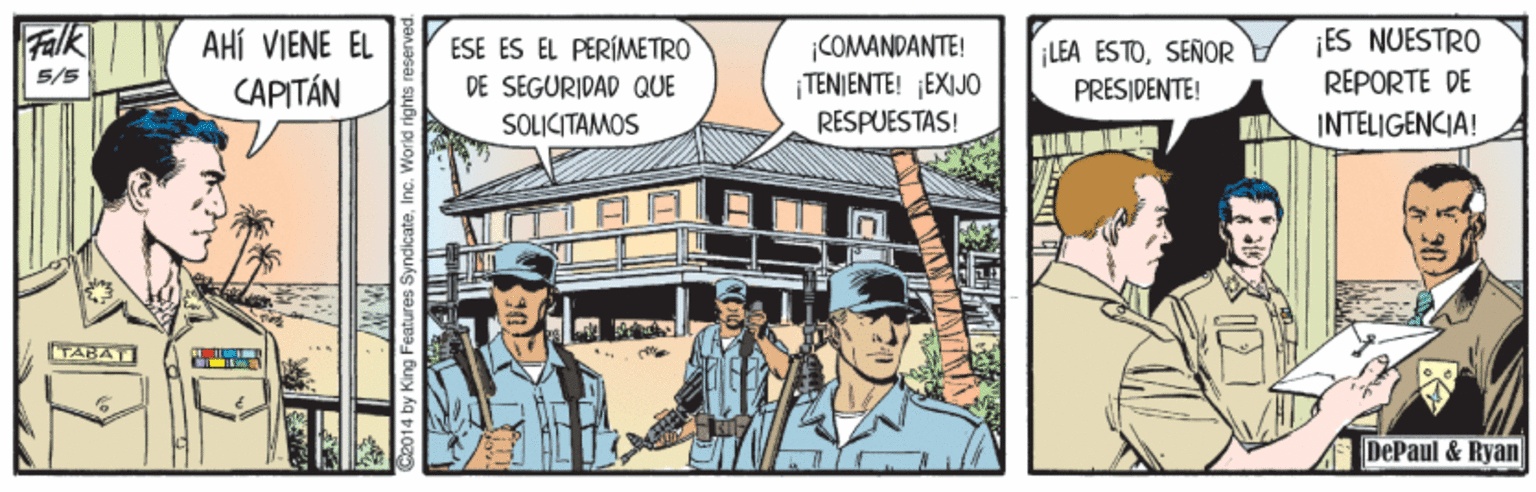 Fiction OCR: Falk AHÍ VIENE EL CAPITÁN |COMANDANTE! ¡TENIENTE! ¡EXIJO ES NUESTRO REPORTE DE ESE ES EL PERÍMETRO ¡LEA ESTOSENOR 5/5 DE SEGURIDAD QUE PRESIDENTE! SOLICITAMOS RESPUESTAS! INTELIGENCIA! TABATI DePaul & Ryan 4 by King Features SyndicateIn Falk AHÍ VIENE EL CAPITÁN |COMANDANTE! ¡TENIENTE! ¡EXIJO ES NUESTRO REPORTE DE ESE ES EL PERÍMETRO ¡LEA ESTOSENOR 5/5 DE SEGURIDAD QUE PRESIDENTE! SOLICITAMOS RESPUESTAS! INTELIGENCIA! TABATI DePaul & Ryan 4 by King Features Syndicate