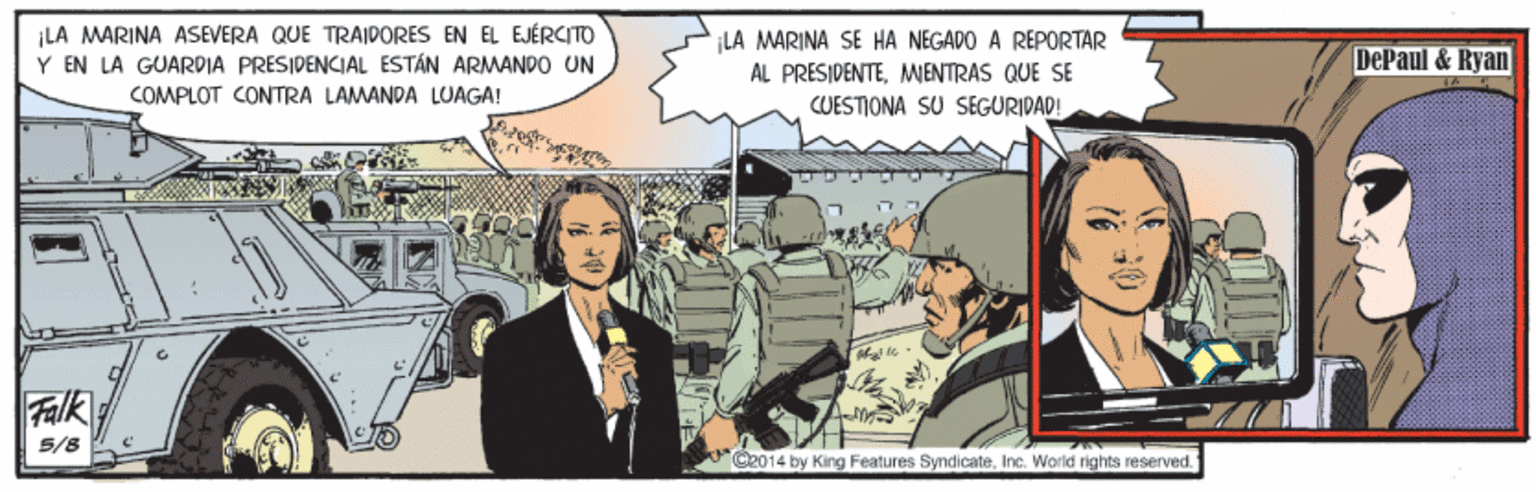 Event OCR: ¡LA MARINA ASEVERA QUE TRAIDORES EN EL EJÉRCITO Y EN LA GUARDIA PRESIDENCIAL ESTÁN ARMANDO UN ¡LA MARINA SE HA NEGADO A REPORTAR AL PRESIDENTEMIENTRAS QUE SE DePaul & Ryan COMPLOT CONTRA LAMANDA LUAGA! CUESTIONA SU SEGURIDAD! Falk 5/8 O2014 by King Features SyndicateInc. World rights reserved. ¡LA MARINA ASEVERA QUE TRAIDORES EN EL EJÉRCITO Y EN LA GUARDIA PRESIDENCIAL ESTÁN ARMANDO UN ¡LA MARINA SE HA NEGADO A REPORTAR AL PRESIDENTEMIENTRAS QUE SE DePaul & Ryan COMPLOT CONTRA LAMANDA LUAGA! CUESTIONA SU SEGURIDAD! Falk 5/8 O2014 by King Features SyndicateInc. World rights reserved.
