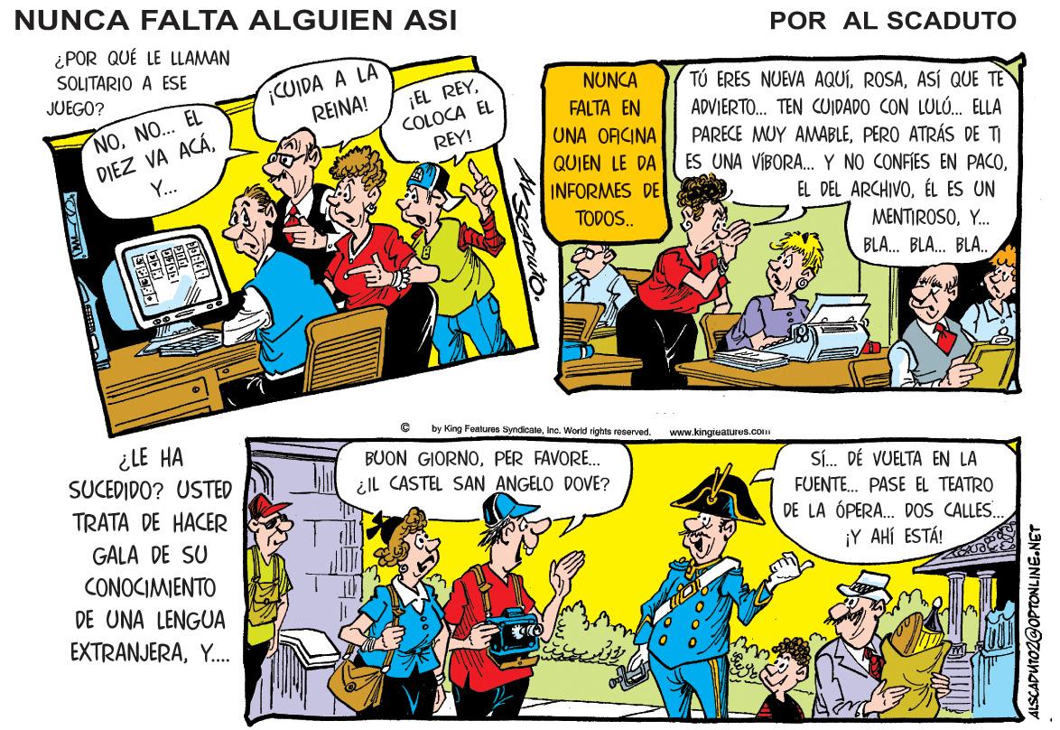 Font OCR: NUNCA FALTA ALGUIEN ASI POR AL SCADUTO ¿POR QUÉ LE LLAMAN SOLITARIO A ESE JUEGO? UIDA A LA REINA! NUNCA ¡EL REYCOLOCA EL REY! TÚ ERES NUEVA AQUÍASÍ QUE TE ADVIERTO. TEN CUIDADO CON LULÚ. ELLA PARECE MUY AMABLEPERO ATRÁS DE TI ES UNA VÍBORA. Y NO CONFIES EN PACOFALTA EN DIEZ VA ACÁY... NONO... EL UNA OFICINA QUIEN LE DA INFORMES DE EL DEL ARCHIVOÉL ES UN TODOS. MENTIROSOY. BLA. BLA. BLA. by King Featuras SyndiceleInc. World rights reserved. ¿LE HA SUCEDIDO? USTED www.kingreatures.com BUON GIORNOPER FAVORE. ¿ll CASTEL SAN ANGELO DOVE? S. DÉ VUELTA EN LA FUENTE. PASE EL TEATRO DE LA ÓPERA. DOS CALLES. ¡Y AHÍ ESTÁ! TRATA DE HACER GALA DE SU CONOCIMIENTO DE UNA LENGUA EXTRANJERAY. ALSCADUTOZ@OPTONLINE.NET NUNCA FALTA ALGUIEN ASI POR AL SCADUTO ¿POR QUÉ LE LLAMAN SOLITARIO A ESE JUEGO? UIDA A LA REINA! NUNCA ¡EL REYCOLOCA EL REY! TÚ ERES NUEVA AQUÍASÍ QUE TE ADVIERTO. TEN CUIDADO CON LULÚ. ELLA PARECE MUY AMABLEPERO ATRÁS DE TI ES UNA VÍBORA. Y NO CONFIES EN PACOFALTA EN DIEZ VA ACÁY... NONO... EL UNA OFICINA QUIEN LE DA INFORMES DE EL DEL ARCHIVOÉL ES UN TODOS. MENTIROSOY. BLA. BLA. BLA. by King Featuras SyndiceleInc. World rights reserved. ¿LE HA SUCEDIDO? USTED www.kingreatures.com BUON GIORNOPER FAVORE. ¿ll CASTEL SAN ANGELO DOVE? S. DÉ VUELTA EN LA FUENTE. PASE EL TEATRO DE LA ÓPERA. DOS CALLES. ¡Y AHÍ ESTÁ! TRATA DE HACER GALA DE SU CONOCIMIENTO DE UNA LENGUA EXTRANJERAY. ALSCADUTOZ@OPTONLINE.NET