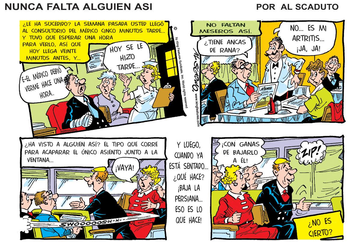 Parallel OCR: NUNCA FALTA ALGUIEN ASI POR AL SCADUTO ¿ LE HA SUCEDIDO? LA SEMANA PASADA USTED LLEGÓ AL CONSULTORIO DEL MÉDICO INCO MINUTOS TARDE. Y TUVO QUE ESPERAR UNA HORA PARA VERLOASÍ QUE HOY LLEGA VEINTE MINUTOS ANTESY.. NO FALTAN MESEROS ASÍ. NO... ES MI ARTRITIS. HOY SE LE HIZO TARDE.. ¿TIENE ANCAS DE RANA? ¡JAJA! E-EL MÉDICO DEBIÓ VERME HACE UNA; HORA. ¿ HA VISTO A ALGUIEN ASÍ? EL TIPO QUE CORRE PARA ACAPARAR EL ÚNICO ASIENTO JUNTO A LA Y LUEGOCUANDO YA ESTÁ SENTADO. ¡CON GANAS DE BAJARLO VENTANA.. 2IP! VAYA! A ÉL! ¿QUÉ HACE? ¡BAJA LA PERSJANA. ESO ES LO WOOOO QUE HACE! ¿NO ES CIERTO? www.kingteatun NUNCA FALTA ALGUIEN ASI POR AL SCADUTO ¿ LE HA SUCEDIDO? LA SEMANA PASADA USTED LLEGÓ AL CONSULTORIO DEL MÉDICO INCO MINUTOS TARDE. Y TUVO QUE ESPERAR UNA HORA PARA VERLOASÍ QUE HOY LLEGA VEINTE MINUTOS ANTESY.. NO FALTAN MESEROS ASÍ. NO... ES MI ARTRITIS. HOY SE LE HIZO TARDE.. ¿TIENE ANCAS DE RANA? ¡JAJA! E-EL MÉDICO DEBIÓ VERME HACE UNA; HORA. ¿ HA VISTO A ALGUIEN ASÍ? EL TIPO QUE CORRE PARA ACAPARAR EL ÚNICO ASIENTO JUNTO A LA Y LUEGOCUANDO YA ESTÁ SENTADO. ¡CON GANAS DE BAJARLO VENTANA.. 2IP! VAYA! A ÉL! ¿QUÉ HACE? ¡BAJA LA PERSJANA. ESO ES LO WOOOO QUE HACE! ¿NO ES CIERTO? www.kingteatun
