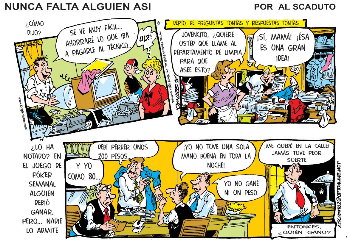 Line OCR: NUNCA FALTA ALGUIEN ASI POR AL SCADUTO ¿CÓMO DEPTO. DE PREGUNTAS TONTAS Y RESPUESTAS TONTAS. SE VE MUY FÁCIL. AHORRARÉ LO QUE IBA A PAGARLE AL TÉCNICO. DIJO? JOVENCITO¿QUIERE SíMAMÁ! ¡ÉSA ES UNA GRAN ULP! USTED QUE LLAME AL DEPARTAMENTO DE LIMPIA IDEA! PARA QUE ASEE ESTO? VWUVY DEBÍ PERDER UNOS 200 PESOS. ¿LO HA NOTADO? EN EL JUEGO DE PÓKER ¡YO NO TUVE UNA SOLA MANO BUENA EN TODA LA ¡ME QUEDÉ EN LA CALLE! JAMÁS TUVE PEOR SUERTE Y YO COMO 80.. NOCHE! YO NO GANÉ NI UN PESO. SEMANAL ALGUIEN DEBIÓ GANARPERO. NADIE LO ADMITE ENTONCESQUIÉN GANO? www.kingleatures.com ALSCADUTOZ@OPTONLINE.NET NUNCA FALTA ALGUIEN ASI POR AL SCADUTO ¿CÓMO DEPTO. DE PREGUNTAS TONTAS Y RESPUESTAS TONTAS. SE VE MUY FÁCIL. AHORRARÉ LO QUE IBA A PAGARLE AL TÉCNICO. DIJO? JOVENCITO¿QUIERE SíMAMÁ! ¡ÉSA ES UNA GRAN ULP! USTED QUE LLAME AL DEPARTAMENTO DE LIMPIA IDEA! PARA QUE ASEE ESTO? VWUVY DEBÍ PERDER UNOS 200 PESOS. ¿LO HA NOTADO? EN EL JUEGO DE PÓKER ¡YO NO TUVE UNA SOLA MANO BUENA EN TODA LA ¡ME QUEDÉ EN LA CALLE! JAMÁS TUVE PEOR SUERTE Y YO COMO 80.. NOCHE! YO NO GANÉ NI UN PESO. SEMANAL ALGUIEN DEBIÓ GANARPERO. NADIE LO ADMITE ENTONCESQUIÉN GANO? www.kingleatures.com ALSCADUTOZ@OPTONLINE.NET