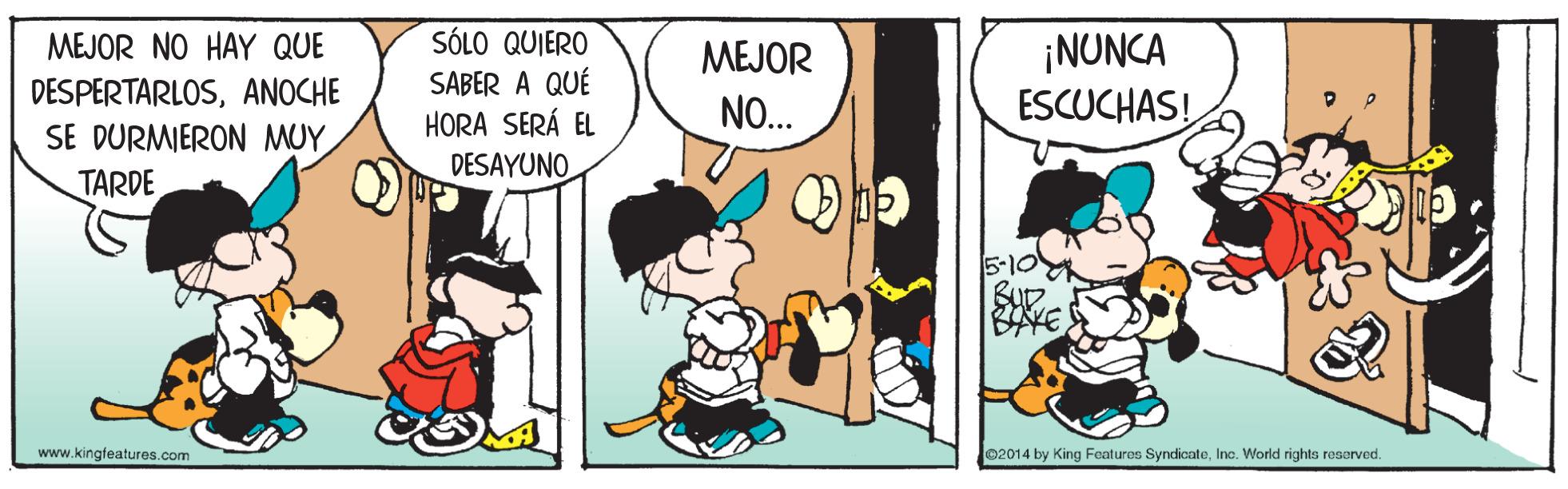 Conversation OCR: SÓLO QUIERO SABER A QUÉ HORA SERÁ EL MEJOR NO HAY QUE ¡NUNCA ESCUCHAS! MEJOR DESPERTARLOSANOCHE NO... SE DURMIERON MUY TARDE DESAYUNO. BuD BAYE www.kingteatures.com e2014 by King Features SyndicateInc. World rights resorved. SÓLO QUIERO SABER A QUÉ HORA SERÁ EL MEJOR NO HAY QUE ¡NUNCA ESCUCHAS! MEJOR DESPERTARLOSANOCHE NO... SE DURMIERON MUY TARDE DESAYUNO. BuD BAYE www.kingteatures.com e2014 by King Features SyndicateInc. World rights resorved.