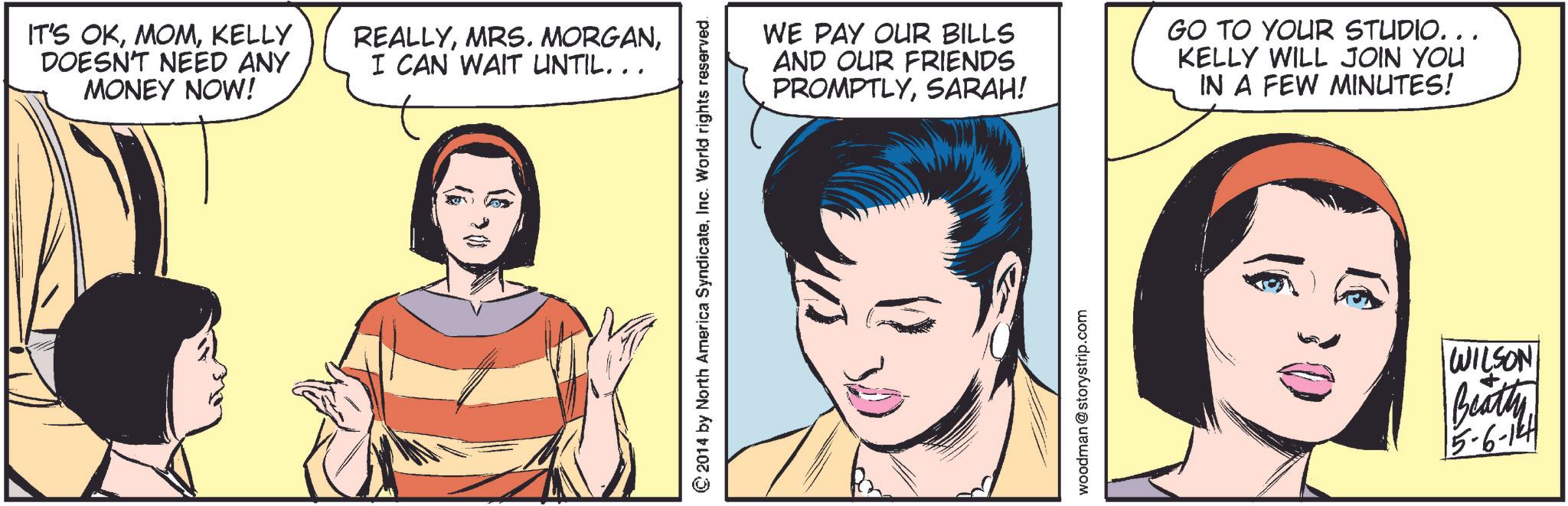 Mouth OCR: IT'S OKKELLY DOESN'T NEED ANY MONEY NOW! REALLYI CAN WAIT UNTIL... © 2014 by North America SyndicateInc. World rights reserved. WE PAY OUR BILLS AND OUR FRIENDS PROMPTLYSARAH! GO TO YOUR STUDIO... KELLY WILL JOIN YOU IN A FEW MINUTES! woodman @storystrip.com WILSON Beatty 5-6-124 IT'S OKKELLY DOESN'T NEED ANY MONEY NOW ! REALLYMRS . MORGANI CAN WAIT UNTIL ... © 2014 by North America SyndicateInc. World rights reserved . WE PAY OUR BILLS AND OUR FRIENDS PROMPTLYSARAH ! GO TO YOUR STUDIO ... KELLY WILL JOIN YOU IN A FEW MINUTES ! woodman @ storystrip.com WILSON Beatty 5-6-124