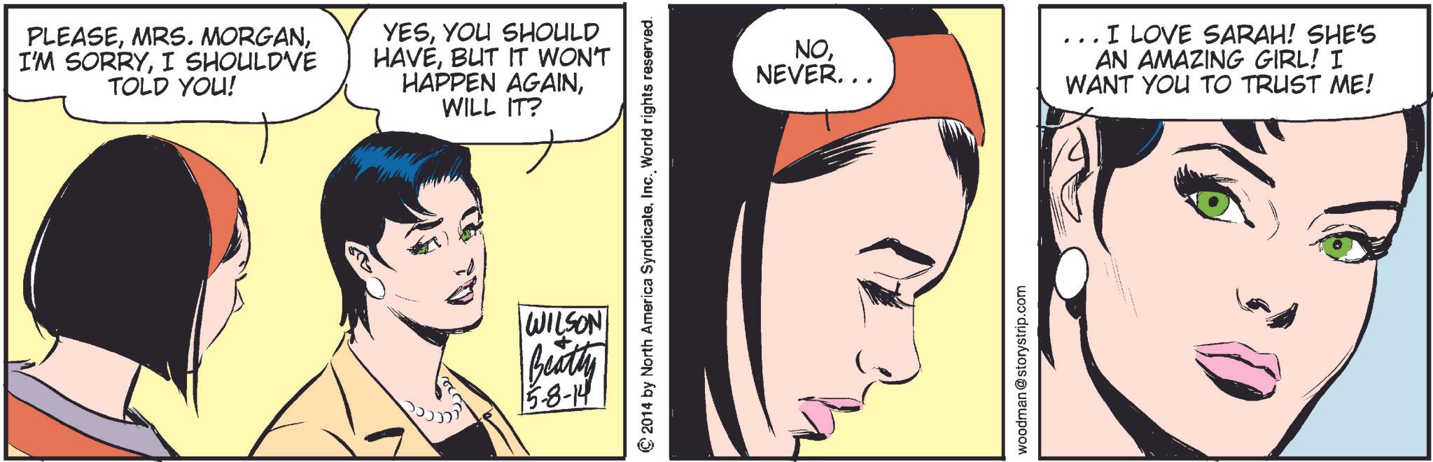 Cartoon OCR: PLEASEI SHOULD'VE TOLD YOU! YESYOU SHOULD HAVEBUT IT WON'T HAPPEN AGAINWILL IT? 2014 by North America SyndicateInc. World rights reserved. WILSON Beatly 5-8-14 NONEVER... woodman @storystrip.com I LOVE SARAH! SHE'S AN AMAZING GIRL! I WANT YOU TO TRUST ME! PLEASEMRS . MORGANI'M SORRYI SHOULD'VE TOLD YOU ! YESYOU SHOULD HAVEBUT IT WON'T HAPPEN AGAINWILL IT ? 2014 by North America SyndicateInc. World rights reserved . WILSON Beatly 5-8-14 NONEVER ... woodman @ storystrip.com I LOVE SARAH ! SHE'S AN AMAZING GIRL ! I WANT YOU TO TRUST ME !