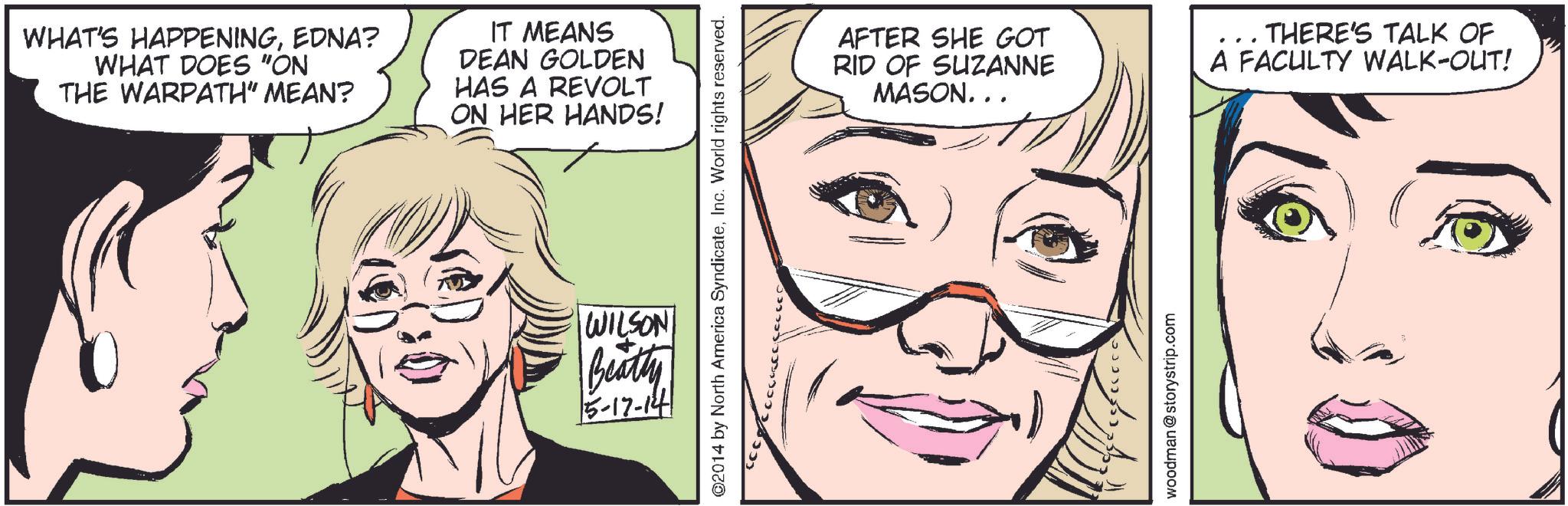 Organism OCR: WHAT'S HAPPENINGEDNA? WHAT DOES "ON THE WARPATH" MEAN? IT MEANS DEAN GOLDEN HAS A REVOLT ON HER HANDS! ©2014 by North America SyndicateInc. World rights reserved. WILSON Beatty 5-17-14 AFTER SHE GOT RID OF SUZANNE MASON... THERE'S TALK OF A FACULTY WALK-OUT! woodman @storystrip.com WHAT'S HAPPENINGEDNA ? WHAT DOES " ON THE WARPATH " MEAN ? IT MEANS DEAN GOLDEN HAS A REVOLT ON HER HANDS ! © 2014 by North America SyndicateInc. World rights reserved . WILSON Beatty 5-17-14 AFTER SHE GOT RID OF SUZANNE MASON ... THERE'S TALK OF A FACULTY WALK - OUT ! woodman @ storystrip.com