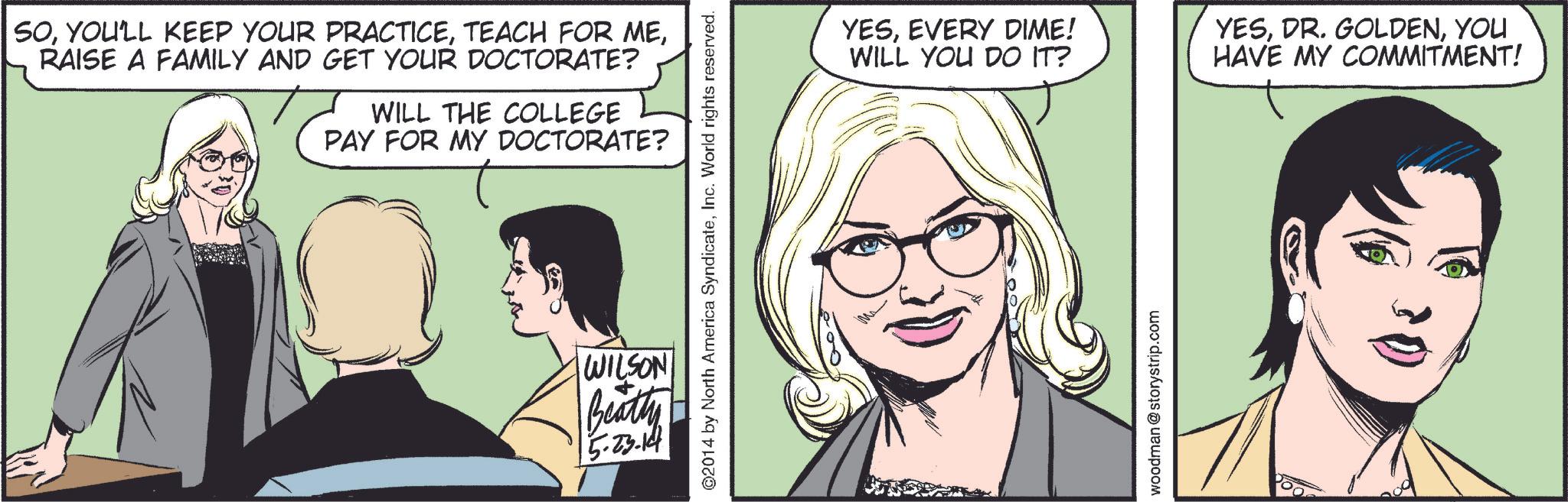 Jaw OCR: SORAISE A FAMILY AND GET YOUR DOCTORATE? WILL THE COLLEGE PAY FOR MY DOCTORATE? ©2014 by North America SyndicateInc. World rights reserved. WILSON Beatty 5.23.14 YESEVERY DIME! WILL YOU DO IT? woodman @storystrip.com YESYOU HAVE MY COMMITMENT! SOYOU'LL KEEP YOUR PRACTICETEACH FOR MERAISE A FAMILY AND GET YOUR DOCTORATE ? WILL THE COLLEGE PAY FOR MY DOCTORATE ? © 2014 by North America SyndicateInc. World rights reserved . WILSON Beatty 5.23.14 YESEVERY DIME ! WILL YOU DO IT ? woodman @ storystrip.com YESDR . GOLDENYOU HAVE MY COMMITMENT !