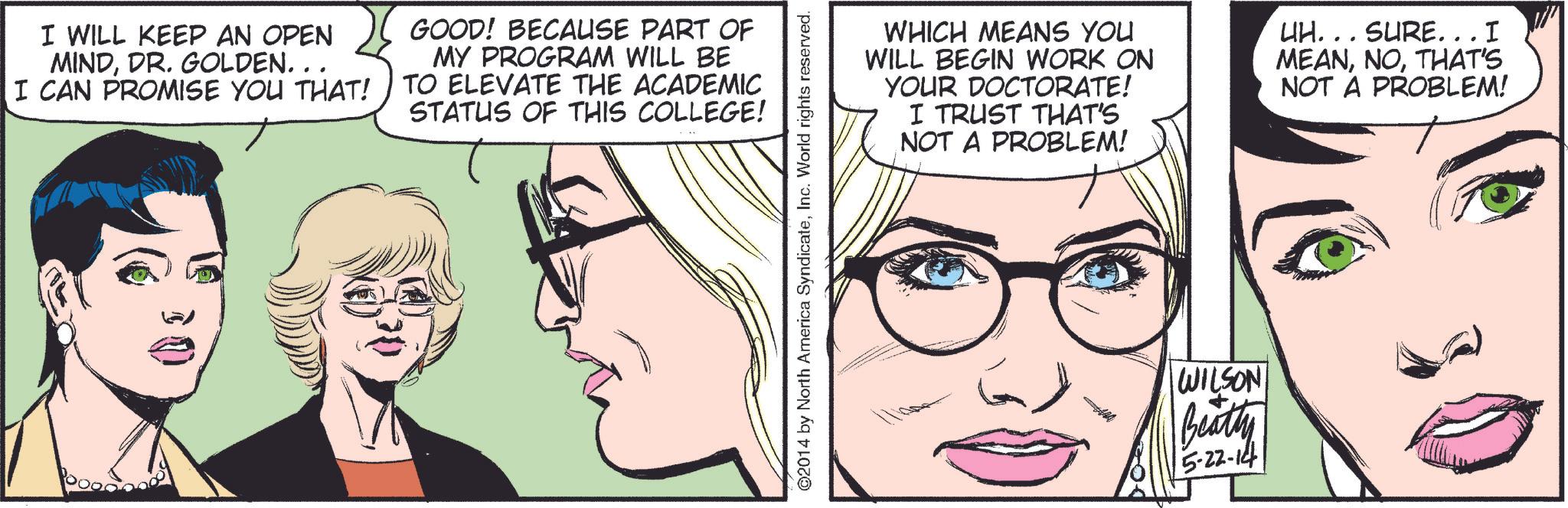 Jaw OCR: I WILL KEEP AN OPEN MINDDR. GOLDEN.. I CAN PROMISE YOU THAT! GOOD! BECAUSE PART OF MY PROGRAM WILL BE TO ELEVATE THE ACADEMIC STATUS OF THIS COLLEGE! ©2014 by North America SyndicateInc. World rights reserved. WHICH MEANS YOU WILL BEGIN WORK ON YOUR DOCTORATE! I TRUST THAT'S NOT A PROBLEM! UH... SURE...I MEANTHAT'S NOT A PROBLEM! WILSON Beatty 5-22-14 I WILL KEEP AN OPEN MINDDR . GOLDEN .. I CAN PROMISE YOU THAT ! GOOD ! BECAUSE PART OF MY PROGRAM WILL BE TO ELEVATE THE ACADEMIC STATUS OF THIS COLLEGE ! © 2014 by North America SyndicateInc. World rights reserved . WHICH MEANS YOU WILL BEGIN WORK ON YOUR DOCTORATE ! I TRUST THAT'S NOT A PROBLEM ! UH ... SURE ... I MEANTHAT'S NOT A PROBLEM ! WILSON Beatty 5-22-14