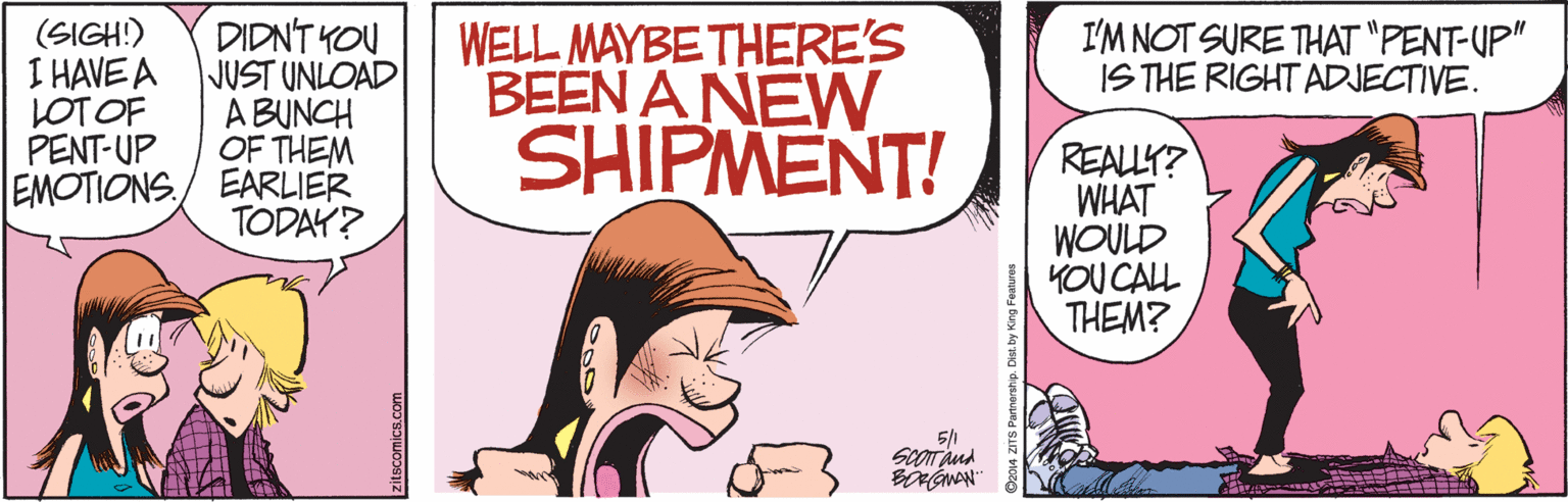 Magenta OCR: DIDN'T YOU JUST UNLOAD A BUNCH OF THEM EMOTIONS/ EARLIER TODAY? (SIGH!) I HAVE A LOT OF PENT-UP WELL MAYBE THERE'S BEEN A NEW SHIPMENT! I'M NOT SURE THAT "PENT-UP" IS THE RIGHT ADJECTIVE. REALLY? WHAT WOULD KOU CALL THEM? 5/1 SCOT and DIDN'T YOU JUST UNLOAD A BUNCH OF THEM EMOTIONS/ EARLIER TODAY? (SIGH!) I HAVE A LOT OF PENT-UP WELL MAYBE THERE'S BEEN A NEW SHIPMENT! I'M NOT SURE THAT "PENT-UP" IS THE RIGHT ADJECTIVE. REALLY? WHAT WOULD KOU CALL THEM? 5/1 SCOT and