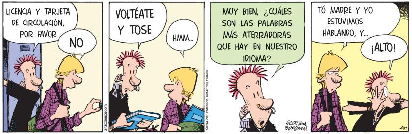 Mammal OCR: TÚ MADRE Y YO MUY BIEN¿CUÁLES SON LAS PALABRAS MÁS ATERRADORAS VOLTÉATE LICENCIA Y TARJETA DE CIRCULACIÓNPOR FAVOR NO ESTUVIMOS Y TOSE HABLANDOY. HMM. QUE HAY EN NUESTRO ¡ALTO! IDIOMA? 02014 ZITS Partrership. TÚ MADRE Y YO MUY BIEN¿CUÁLES SON LAS PALABRAS MÁS ATERRADORAS VOLTÉATE LICENCIA Y TARJETA DE CIRCULACIÓNPOR FAVOR NO ESTUVIMOS Y TOSE HABLANDOY. HMM. QUE HAY EN NUESTRO ¡ALTO! IDIOMA? 02014 ZITS Partrership.