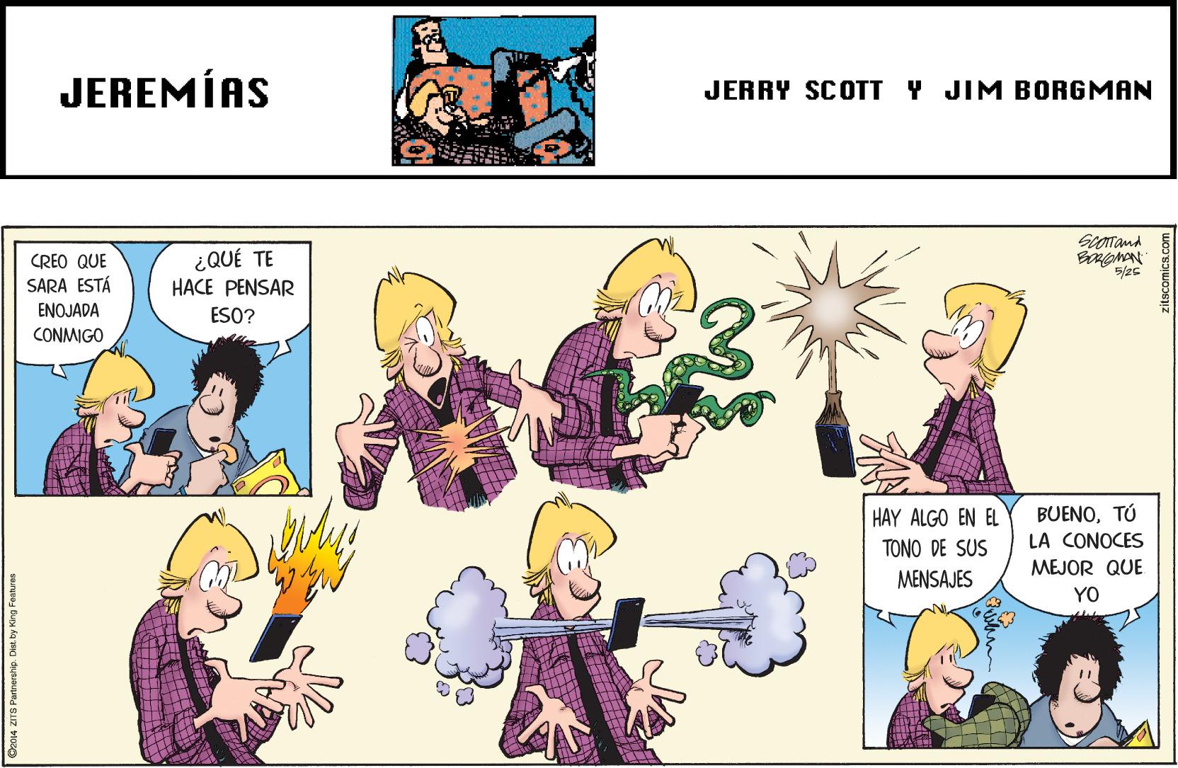 Comic book OCR: JEREMÍAS JERRY SCOTT Y JIM BORGMAN ¿QUÉ TE HACE PENSAR CREO QUE SARA ESTÁ ENOJADA ESO? CONMIGO BUENOTÚ LA CONOCES HAY ALGO EN EL TONO DE SUS MEJOR QUE MENSAJES YO Da014 ZITS Partnership. Dist. by King Fantures JEREMÍAS JERRY SCOTT Y JIM BORGMAN ¿QUÉ TE HACE PENSAR CREO QUE SARA ESTÁ ENOJADA ESO? CONMIGO BUENOTÚ LA CONOCES HAY ALGO EN EL TONO DE SUS MEJOR QUE MENSAJES YO Da014 ZITS Partnership. Dist. by King Fantures