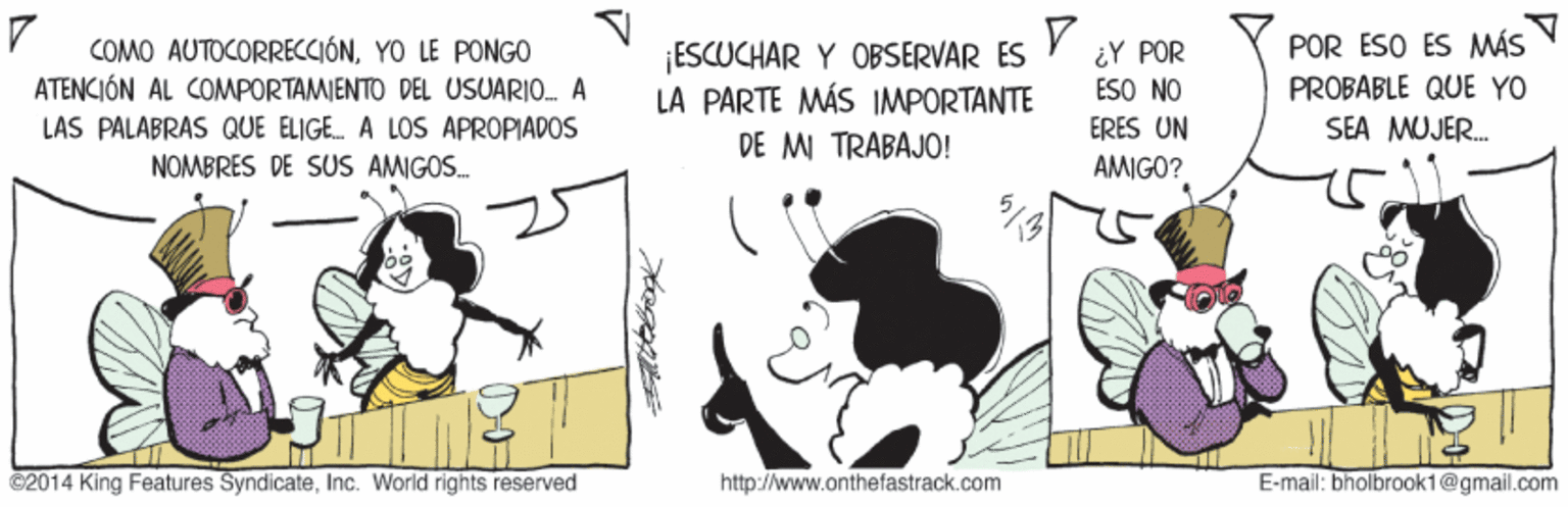 Drawing OCR: POR ESO ES MÁS COMO AUTOCORRECCIÓNYO LE PONGO ATENCIÓN AL COMPORTAMIENTO DEL USUARIO A ¡ESCUCHAR Y OBSERVAR ES LA PARTE MÁS IMPORTANTE DE MI TRABAJO! ¿Y POR ESO NO PROBABLE QUE YO LAS PALABRAS QUE ELIGE. A LOS APROPIADOS ERES UN SEA MUJER. NOMBRES DE SUS AMIGOS. AMIGO? C2014 King Features SyndicateInc. World rights reserved http://www.onthefastrack.com E-mail: bholbrook1@gmail.com POR ESO ES MÁS COMO AUTOCORRECCIÓNYO LE PONGO ATENCIÓN AL COMPORTAMIENTO DEL USUARIO A ¡ESCUCHAR Y OBSERVAR ES LA PARTE MÁS IMPORTANTE DE MI TRABAJO! ¿Y POR ESO NO PROBABLE QUE YO LAS PALABRAS QUE ELIGE. A LOS APROPIADOS ERES UN SEA MUJER. NOMBRES DE SUS AMIGOS. AMIGO? C2014 King Features SyndicateInc. World rights reserved http://www.onthefastrack.com E-mail: bholbrook1@gmail.com