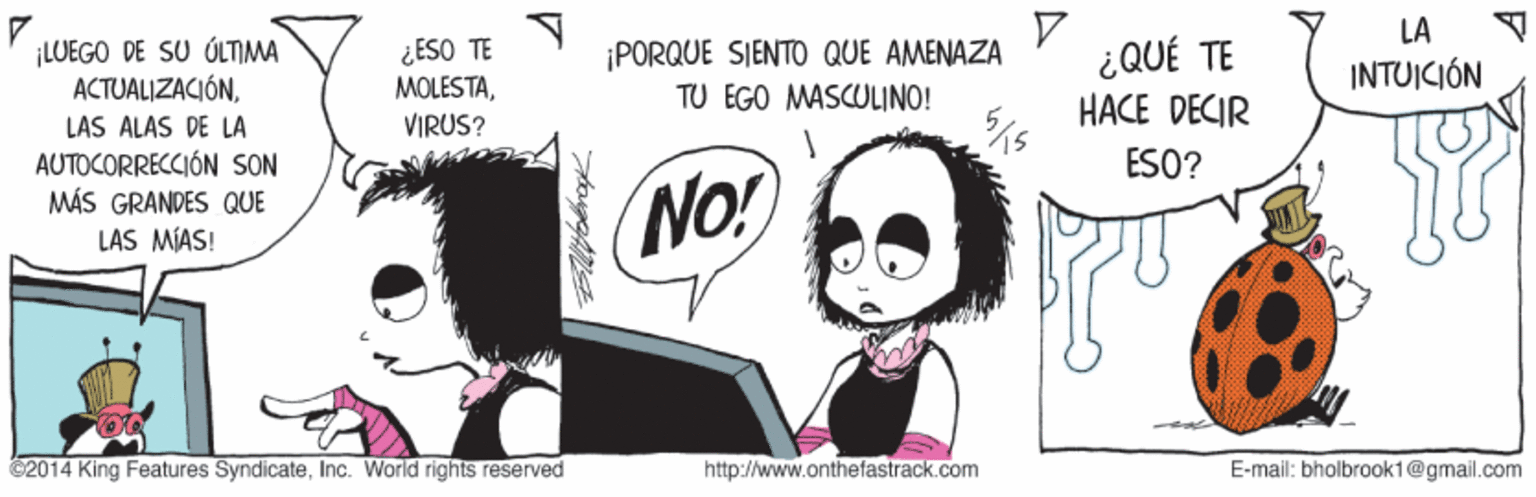 Art OCR: ? ¿QUÉ TE HACE DECIR LA ¡LUEGO DE SU ÚLTIMA ACTUALIZACIÓN¿ESO TE MOLESTAVIRUS? ¡PORQUE SIENTO QUE AMENAZA TU EGO MASCULINO! INTUICIÓN LAS ALAS DE LA ESO? AUTOCORRECCIÓN SON MÁS GRANDES QUE LAS MÍAS! No! C2014 King Features SyndicateInc. World rights reserved http://www.onthefastrack.com E-mail: bholbrook1@gmail.com ? ¿QUÉ TE HACE DECIR LA ¡LUEGO DE SU ÚLTIMA ACTUALIZACIÓN¿ESO TE MOLESTAVIRUS? ¡PORQUE SIENTO QUE AMENAZA TU EGO MASCULINO! INTUICIÓN LAS ALAS DE LA ESO? AUTOCORRECCIÓN SON MÁS GRANDES QUE LAS MÍAS! No! C2014 King Features SyndicateInc. World rights reserved http://www.onthefastrack.com E-mail: bholbrook1@gmail.com