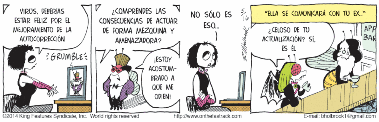 Handwriting OCR: V VIRUSDEBERÍAS ¿COMPRENDES LAS CONSECUENCIAS DE ACTUAR DE FORMA MEZQUINA Y NO SÓLO ES "ELLA SE COMUNICARÁ CON TU EX." ESTAR FELIZ POR EL ESO. MEJORAMIENTO DE LA AUTOCORRECCIÓN ¿CELOSO DE TU ACTUALIZACIÓN? SÍES ÉL APP BAR AMENAZADORA? :GRUMBLE: ESTOY ACOSTUM- BRADO A QUE ME ODIEN! ©2014 King Features SyndicateInc. World rights reserved http://www.onthefastrack.com E-mail: bholbrook1@gmail.com V VIRUSDEBERÍAS ¿COMPRENDES LAS CONSECUENCIAS DE ACTUAR DE FORMA MEZQUINA Y NO SÓLO ES "ELLA SE COMUNICARÁ CON TU EX." ESTAR FELIZ POR EL ESO. MEJORAMIENTO DE LA AUTOCORRECCIÓN ¿CELOSO DE TU ACTUALIZACIÓN? SÍES ÉL APP BAR AMENAZADORA? :GRUMBLE: ESTOY ACOSTUM- BRADO A QUE ME ODIEN! ©2014 King Features SyndicateInc. World rights reserved http://www.onthefastrack.com E-mail: bholbrook1@gmail.com