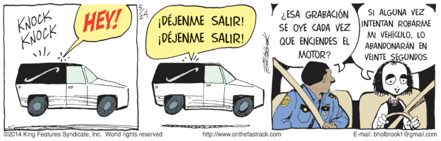 Automotive design OCR: KNOCK KNOCK HEY! DÉJENME SALIR! ¡DÉJENME SALIR! ¿ESA GRABACIÓN SE OYE CADA VEZ SI ALGUNA VEZ INTENTAN ROBARME MI VEHÍCULOLO ABANDONARÁN EN VEINTE SEGUNDOS QUE ENCIENDES EL MOTOR? ©2014 King Features SyndicateInc. World rights reserved http://www.onthefastrack.com E-mail: bholbrook1@gmail.com KNOCK KNOCK HEY! DÉJENME SALIR! ¡DÉJENME SALIR! ¿ESA GRABACIÓN SE OYE CADA VEZ SI ALGUNA VEZ INTENTAN ROBARME MI VEHÍCULOLO ABANDONARÁN EN VEINTE SEGUNDOS QUE ENCIENDES EL MOTOR? ©2014 King Features SyndicateInc. World rights reserved http://www.onthefastrack.com E-mail: bholbrook1@gmail.com