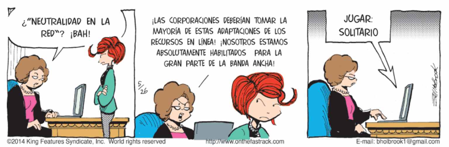 Organism OCR: JUGAR: i"NEUTRALIDAD EN LA RED"? ¡BAH! LAS CORPORACIONES DEBERÍAN TOMAR LA MAYORÍA DE ESTAS ADAPTACIONES DE LOS SOLITARIO RECURSOS EN LÍNEA! NOSOTROS ESTAMOS ABSOLUTAMENTE HABILITADOS PARA LA GRAN PARTE DE LA BANDA ANCHA! ©2014 King Features SyndicateInc. World rights reserved http://www.anthefastrack.com E-mail: bholbraok1@gmail.com JUGAR: i"NEUTRALIDAD EN LA RED"? ¡BAH! LAS CORPORACIONES DEBERÍAN TOMAR LA MAYORÍA DE ESTAS ADAPTACIONES DE LOS SOLITARIO RECURSOS EN LÍNEA! NOSOTROS ESTAMOS ABSOLUTAMENTE HABILITADOS PARA LA GRAN PARTE DE LA BANDA ANCHA! ©2014 King Features SyndicateInc. World rights reserved http://www.anthefastrack.com E-mail: bholbraok1@gmail.com