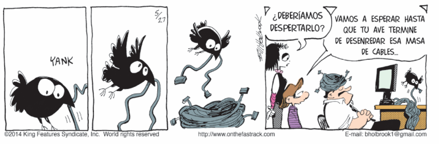 Graphics OCR: ¿ DEBERÍAMOS DESPERTARLO? VAMOS A ESPERAR HASTA QUE TU AVE TERMINE DE DESENREDAR ESA MASA DE CABLES. YANK C2014 King Features SyndicateInc. World rights reserved http://www.onthefastrack.com E-mail: bholbrook1@gmail.com ¿ DEBERÍAMOS DESPERTARLO? VAMOS A ESPERAR HASTA QUE TU AVE TERMINE DE DESENREDAR ESA MASA DE CABLES. YANK C2014 King Features SyndicateInc. World rights reserved http://www.onthefastrack.com E-mail: bholbrook1@gmail.com