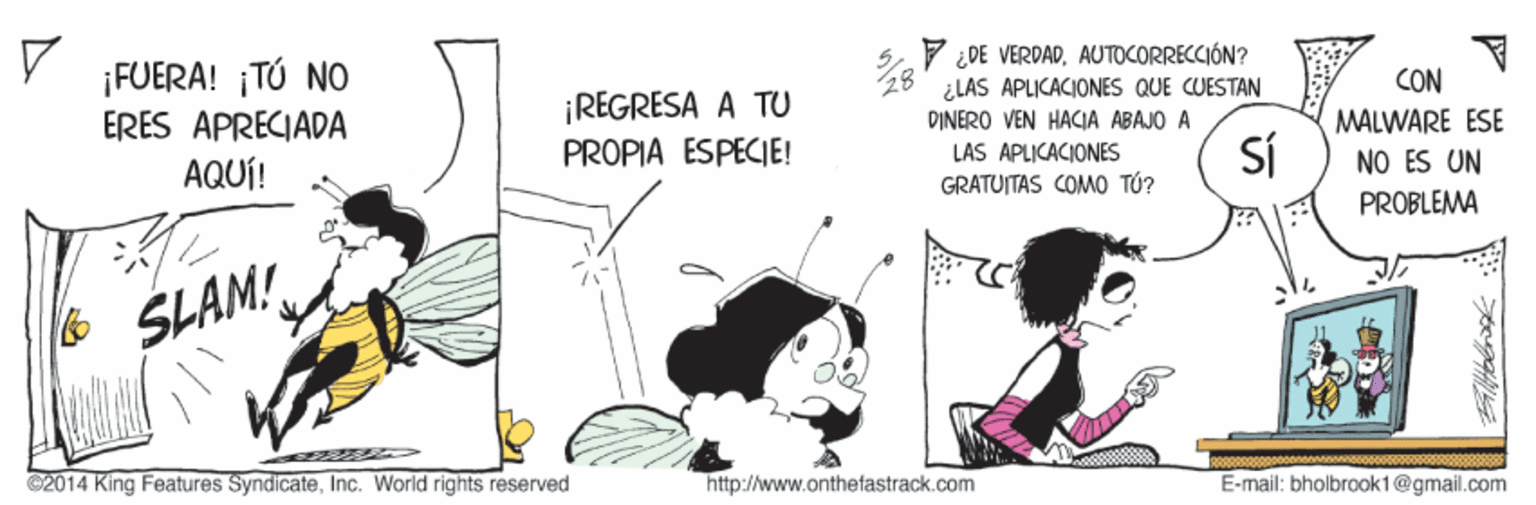 Art OCR: ¡FUERA! ¡TÚ NO ERES APRECIADA AQUÍ! 7 ¿DE VERDADAUTOCORRECCIÓN? ¿LAS APLICACIONES QUE CUESTAN DINERO VEN HACIA ABAJO A CON ¡REGRESA A TU PROPIA ESPECIE! MALWARE ESE LAS APLICACIONES GRATUITAS COMO TÚ? SÍ NO ES UN PROBLEMA & SLAM! C2014 King Features SyndicateInc. World rights reserved http://www.onthefastrack.com E-mail: bholbrook1@gmail.com ¡FUERA! ¡TÚ NO ERES APRECIADA AQUÍ! 7 ¿DE VERDADAUTOCORRECCIÓN? ¿LAS APLICACIONES QUE CUESTAN DINERO VEN HACIA ABAJO A CON ¡REGRESA A TU PROPIA ESPECIE! MALWARE ESE LAS APLICACIONES GRATUITAS COMO TÚ? SÍ NO ES UN PROBLEMA & SLAM! C2014 King Features SyndicateInc. World rights reserved http://www.onthefastrack.com E-mail: bholbrook1@gmail.com