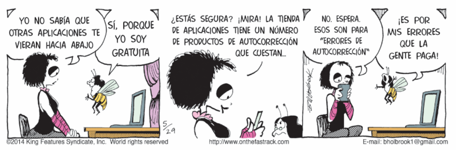 Art OCR: ¿ESTÁS SEGURA? ¡MRA! LA TMENDA DE APLICACIONES TIENE UN NÓMERO DE PRODUCTOS DE AUTOCORRECCIÓN QUE CUESTAN. YO NO SABÍA QUE OTRAS APLICACIONES TE VIERAN HACIA ABAJO SíPORQUE YO SOY GRATUITA NO. ESPERA. ESOS SON PARA ¡ES POR MIS ERRORES QUE LA "ERRORES DE AUTOCORRECCIÓN" GENTE PAGA! C2014 King Features SyndicateInc. World rights reserved http://www.onthefastrack.com E-mail: bholbrook1@gmail.com ¿ESTÁS SEGURA? ¡MRA! LA TMENDA DE APLICACIONES TIENE UN NÓMERO DE PRODUCTOS DE AUTOCORRECCIÓN QUE CUESTAN. YO NO SABÍA QUE OTRAS APLICACIONES TE VIERAN HACIA ABAJO SíPORQUE YO SOY GRATUITA NO. ESPERA. ESOS SON PARA ¡ES POR MIS ERRORES QUE LA "ERRORES DE AUTOCORRECCIÓN" GENTE PAGA! C2014 King Features SyndicateInc. World rights reserved http://www.onthefastrack.com E-mail: bholbrook1@gmail.com