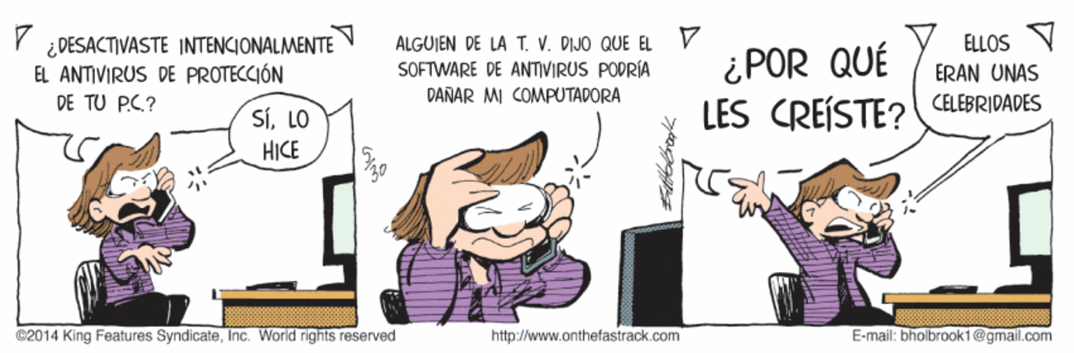 Illustration OCR: ¿DESACTIVASTE INTENCIONALMENTE EL ANTIVIRUS DE PROTECCIÓN ALGUIEN DE LA T. V. DIJO QUE EL SOFTWARE DE ANTIVIRUS PODRÍA ELLOS V ERAN UNAS ¿POR QUÉ LES CREÍSTE? CELEBRIDADES DE TU PC.? DANAR MI COMPUTADORA SíLO HICE ©2014 King Features SyndicateInc. World rights reserved http://www.onthefastrack.com E-mail: bholbrook1@gmail.com ¿DESACTIVASTE INTENCIONALMENTE EL ANTIVIRUS DE PROTECCIÓN ALGUIEN DE LA T. V. DIJO QUE EL SOFTWARE DE ANTIVIRUS PODRÍA ELLOS V ERAN UNAS ¿POR QUÉ LES CREÍSTE? CELEBRIDADES DE TU PC.? DANAR MI COMPUTADORA SíLO HICE ©2014 King Features SyndicateInc. World rights reserved http://www.onthefastrack.com E-mail: bholbrook1@gmail.com