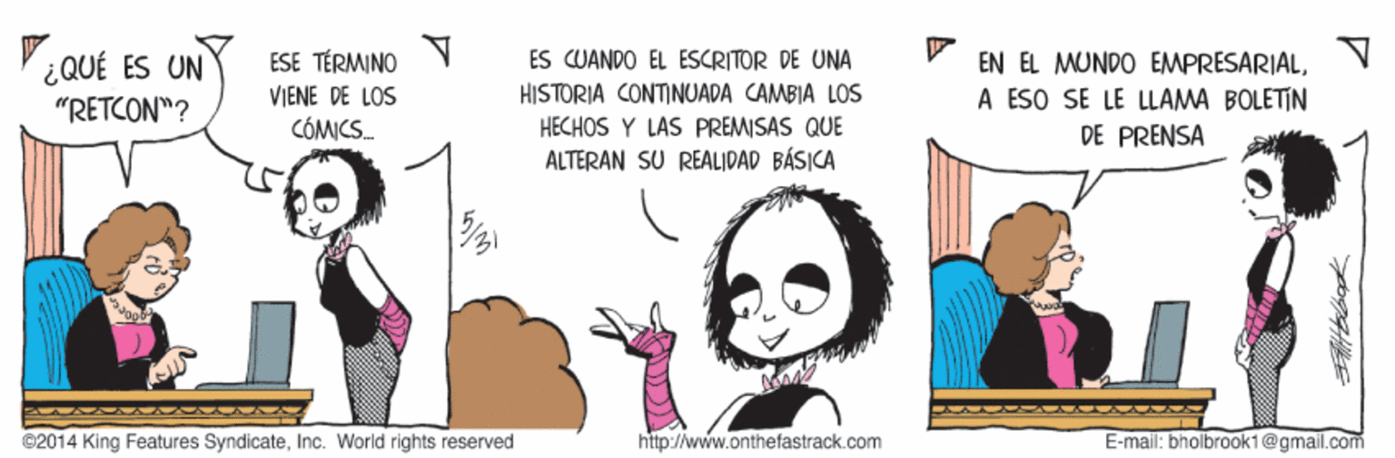 Gesture OCR: EN EL MUNDO EMPRESARIALV A ESO SE LE LLAMA BOLETIN DE PRENSA ¿QUÉ ES UN ESE TÉRMINO ES CUANDO EL ESCRITOR DE UNA VIENE DE LOS HISTORIA CONTINUADA CAMBIA LOS "RETCON"? CÓMICS. HECHOS Y LAS PREMISAS QUE ALTERAN SU REALIDAD BÁSICA ©2014 King Features SyndicateInc. World rights reserved http://www.onthefastrack.com E-mail: bholbrook1@gmail.com EN EL MUNDO EMPRESARIALV A ESO SE LE LLAMA BOLETIN DE PRENSA ¿QUÉ ES UN ESE TÉRMINO ES CUANDO EL ESCRITOR DE UNA VIENE DE LOS HISTORIA CONTINUADA CAMBIA LOS "RETCON"? CÓMICS. HECHOS Y LAS PREMISAS QUE ALTERAN SU REALIDAD BÁSICA ©2014 King Features SyndicateInc. World rights reserved http://www.onthefastrack.com E-mail: bholbrook1@gmail.com