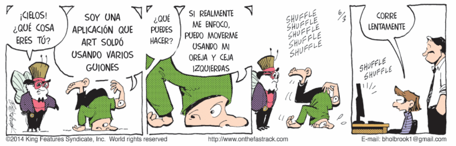 Fictional character OCR: ¡CIELOS! ¿QUÉ COSA ERES TÚ? SOY UNA APLICACIÓN QUE SI REALMENTE ME ENFOCO¿QUÉ SHUFFLE SHUFFLE SHUFFLE SHUFFLE SHUFFLE PUEDES CORRE ART SOLDÓ USANDO VARIOS PUEDO MOVERME USANDO MI HACER? LENTAMENTE GUIONES OREJA Y CEJA IZQUIERDAS SHUFFLE SHUFFLE ©2014 King Features Syndicateinc. World rights reserved http://www.onthefastrack.com E-mail: bholbrook1@gmail.com ¡CIELOS! ¿QUÉ COSA ERES TÚ? SOY UNA APLICACIÓN QUE SI REALMENTE ME ENFOCO¿QUÉ SHUFFLE SHUFFLE SHUFFLE SHUFFLE SHUFFLE PUEDES CORRE ART SOLDÓ USANDO VARIOS PUEDO MOVERME USANDO MI HACER? LENTAMENTE GUIONES OREJA Y CEJA IZQUIERDAS SHUFFLE SHUFFLE ©2014 King Features Syndicateinc. World rights reserved http://www.onthefastrack.com E-mail: bholbrook1@gmail.com