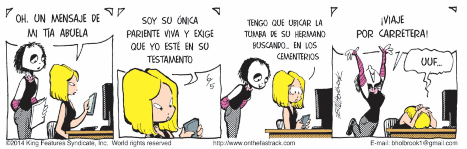 Pleased OCR: OH. UN MENSAJE DE MI TIA ABUELA SOY SU ÚNICA ¡VIAJE TENGO QUE UBICAR LA TUMBA DE SU HERMANO BUSCANDO. EN LOS CEMENTERIOS PARIENTE VIVA Y EXIGE POR CARRETERA! QUE YO ESTÉ EN SU TESTAMENTO / UF. @2014 King Features SyndicateInc. World rights reserved http://www.onthefastrack.com E-mail: bholbraok1@gmail.com OH. UN MENSAJE DE MI TIA ABUELA SOY SU ÚNICA ¡VIAJE TENGO QUE UBICAR LA TUMBA DE SU HERMANO BUSCANDO. EN LOS CEMENTERIOS PARIENTE VIVA Y EXIGE POR CARRETERA! QUE YO ESTÉ EN SU TESTAMENTO / UF. @2014 King Features SyndicateInc. World rights reserved http://www.onthefastrack.com E-mail: bholbraok1@gmail.com